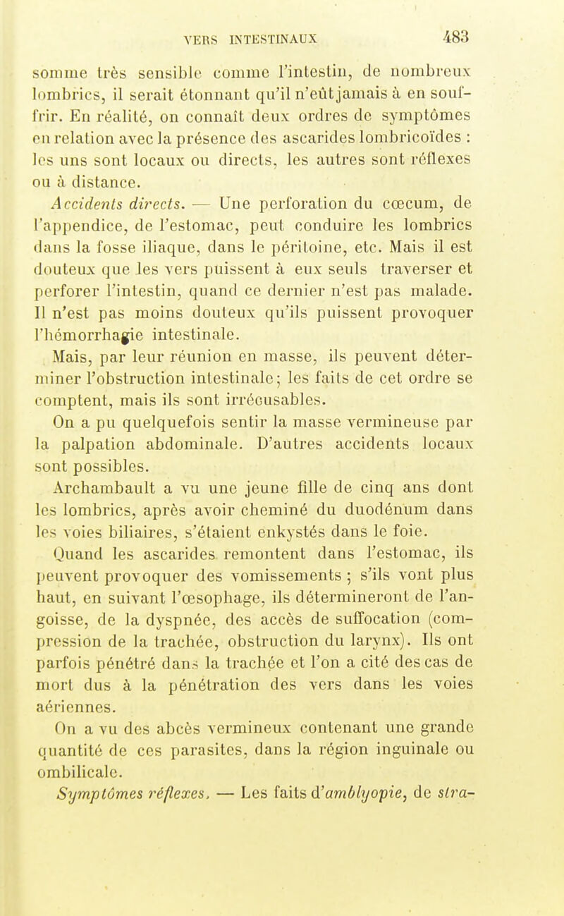 somme très sensible comme l'inLestin, de nombreux lombrics, il serait étonnant qu'il n'eût jamais à en souf- frir. En réalité, on connaît deux ordres de symptômes eu relation avec la présence des ascarides lombricoïdes : les uns sont locaux ou directs, les autres sont réflexes ou à distance. Accidents directs. — Une perforation du cœcum, de l'appendice, de l'estomac, peut conduire les lombrics dans la fosse iliaque, dans le péritoine, etc. Mais il est douteux que Jes vers puissent à eux seuls traverser et perforer l'intestin, quand ce dernier n'est pas malade. Il n'est pas moins douteux qu'ils puissent provoquer l'hémorrliagie intestinale. Mais, par leur réunion en masse, ils peuvent déter- miner l'obstruction intestinale; les faits de cet ordre se comptent, mais ils sont irrécusables. On a pu quelquefois sentir la masse vermineuse par la palpation abdominale. D'autres accidents locaux sont possibles. Archambault a vu une jeune fille de cinq ans dont les lombrics, apiès avoir cheminé du duodénum dans les voies biliaires, s'étaient enkystés dans le foie. Quand les ascarides remontent dans l'estomac, ils peuvent provoquer des vomissements ; s'ils vont plus haut, en suivant l'œsophage, ils détermineront de l'an- goisse, de la dyspnée, des accès de suffocation (com- pression de la trachée, obstruction du larynx). Ils ont parfois pénétré dans la trachée et l'on a cité des cas de mort dus à la pénétration des vers dans les voies aériennes. On a vu des abcès vermineux contenant une grande quantité de ces parasites, dans la région inguinale ou ombiHcale. Symptômes i^éflexes. — Les faits d'awîô/j/opze, de stra-