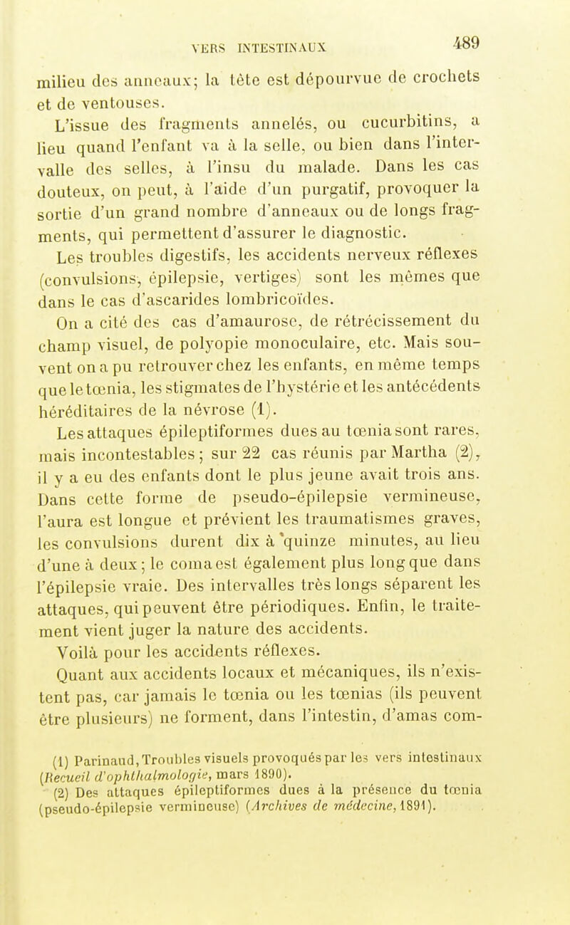 milieu des anneaux; la tète est dépourvue de crochets et de ventouses. L'issue des fragments annelés, ou cucurbitins, a lieu quand l'enfant va à la selle, ou bien dans l'inter- valle des selles, à l'insu du malade. Dans les cas douteux, on peut, à l'aide d'un purgatif, provoquer la sortie d'un grand nombre d'anneaux ou de longs frag- ments, qui permettent d'assurer le diagnostic. Les troubles digestifs, les accidents nerveux réflexes (convulsions, épilepsie, vertiges) sont les mômes que dans le cas d'ascarides lombricoïdes. On a cité des cas d'amaurosc, de rétrécissement du champ visuel, de polyopie monoculaire, etc. Mais sou- vent on a pu retrouver chez les enfants, en même temps que letœnia, les stigmates de l'hystérie et les antécédents héréditaires de la névrose (1). Les attaques épileptiformes dues au tœniasont rares, mais incontestables; sur 22 cas réunis par Martha (2), il y a eu des enfants dont le plus jeune avait trois ans. Dans cette forme de pseudo-épilepsie vermineuse, l'aura est longue et prévient les Iraumatismes graves, les convulsions durent dix à'quinze minutes, au lieu d'une à deux; le coma est également plus long que dans l'épilepsie vraie. Des intervalles très longs séparent les attaques, qui peuvent être périodiques. Enfm, le traite- ment vient juger la nature des accidents. Voilà pour les accidents réflexes. Quant aux accidents locaux et mécaniques, ils n'exis- tent pas, car jamais le tœnia ou les tœnias (ils peuvent être plusieurs) ne forment, dans l'intestin, d'amas com- (1) Parinand,Troubles visuels provoquéspar les vers intestinaux {Hecueil d'ophlhalmolorjie, mars 1890). (2) Des attaques épileptiformes dues à la présence du tœnia (pseudo-épilepsie vermineuse) (Archives de médecine,