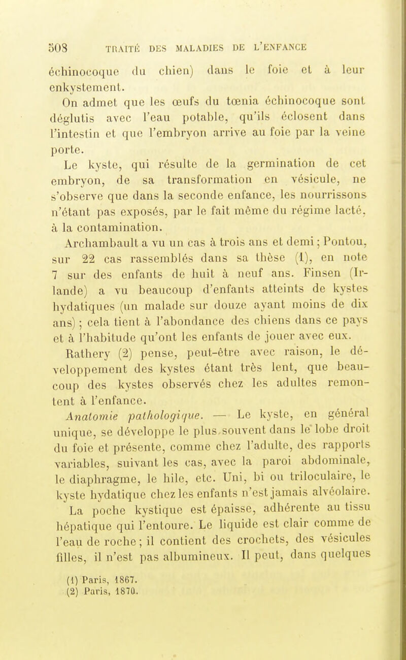 échinocoquc du chien) clans le foie el à leur enkystement. On admet que les œufs du tœnia échinocoque sont déglutis avec l'eau potable, qu'ils éclosent dans l'intestin et que l'embryon arrive au foie par la veine porte. Le kyste, qui résulte de la germination de cet embryon, de sa transformation en vésicule, ne s'observe que dans la seconde enfance, les nourrissons n'étant pas exposés, par le fait même du régime lacté, à la contamination. Archambault a vu un cas à trois ans et demi ; Pontou, sur 22 cas rassemblés dans sa thèse (1), en note 7 sur des enfants de huit à neuf ans. Finsen (Ir- lande) a vu beaucoup d'enfants atteints de kystes hydatiques (un malade sur douze ayant moins de dix ans) ; cela tient à l'abondance des chiens dans ce pays et à l'habitude qu'ont les enfants de jouer avec eux. Rathery (2) pense, peut-être avec raison, le dé- veloppement des kystes étant très lent, que beau- coup des kystes observés chez les adultes remon- tent à l'enfance. Anatomie pathologique. — Le kyste, en général unique, se développe le plus.souvent dans le lobe droit du foie et présente, comme chez l'adulte, des rapports variables, suivant les cas, avec la paroi abdominale, le diaphragme, le hile, etc. Uni, bi ou triloculaire, le kyste hydatique chez les enfants n'est jamais alvéolaire. La poche kystique est épaisse, adhérente au tissu hépatique qui l'entoure. Le liquide est clair comme de l'eau de roche ; il contient des crochets, des vésicules filles, il n'est pas albumineux. Il peut, dans quelques (1) Paris, 1867. (2) Paris, 1870.