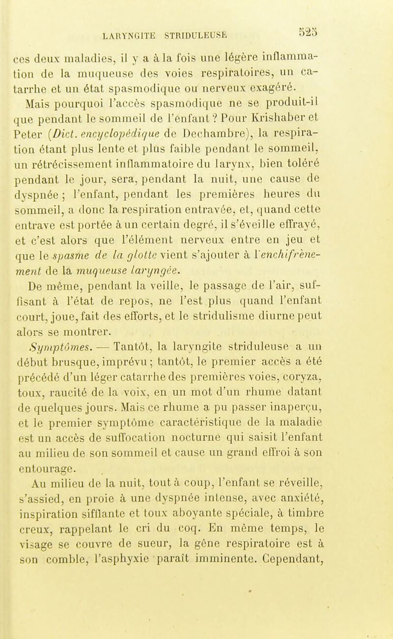 523 ces deux maladies, il y a à la fois une légère inflamma- tion de la muqueuse des voies respiratoires, un ca- tarrhe et un état spasmodique ou nerveux exagéré. Mais pourquoi l'accès spasmodique ne se produit-il que pendant le sommeil de l'enfant ? Pour Krishaber et Peter [Dict. encyclopédique de Dechambre), la respira- tion étant plus lente et plus faible pendant le sommeil, un rétrécissement inflammatoire du larynx, bien toléré pendant le jour, sera, pendant la nuit, une cause de dyspnée ; l'enfant, pendant les premières heures du sommeil, a donc la respiration entravée, et, quand cette entrave est portée à un certain degré, il s'éveille efirayé, et c'est alors que l'élément nerveux entre en jeu et que le spasme de la glotte vient s'ajouter à Yenchifrène- ment de la muqueuse laryngée. De même, pendant la veille, le passage de l'air, suf- fisant à l'état de repos, ne l'est plus quand l'enfant court, joue, fait des efforts, et le stridulisme diurne peut alors se montrer. Symptômes. — Tantôt, la laryngite striduleuse a un début brusque, imprévu ; tantôt, le premier accès a été précédé d'un léger catarrhe des premières voies, coryza, toux, raucité de la voix, en un mot d'un rhume datant de quelques jours. Mais ce rhume a pu passer inaperçu, et le premier symptôme caractéristique de la maladie est un accès de suffocation nocturne qui saisit l'enfant au milieu de son sommeil et cause un grand effroi à son entourage. Au milieu de la nuit, tout à coup, l'enfant se réveille, s'assied, en proie à une dyspnée intense, avec anxiété, inspiration sifflante et toux aboyante spéciale, à timbre creux, rappelant le cri du coq. En môme temps, le visage se couvre de sueur, la gêne respiratoire est à son comble, l'asphyxie paraît imminente. Cependant,