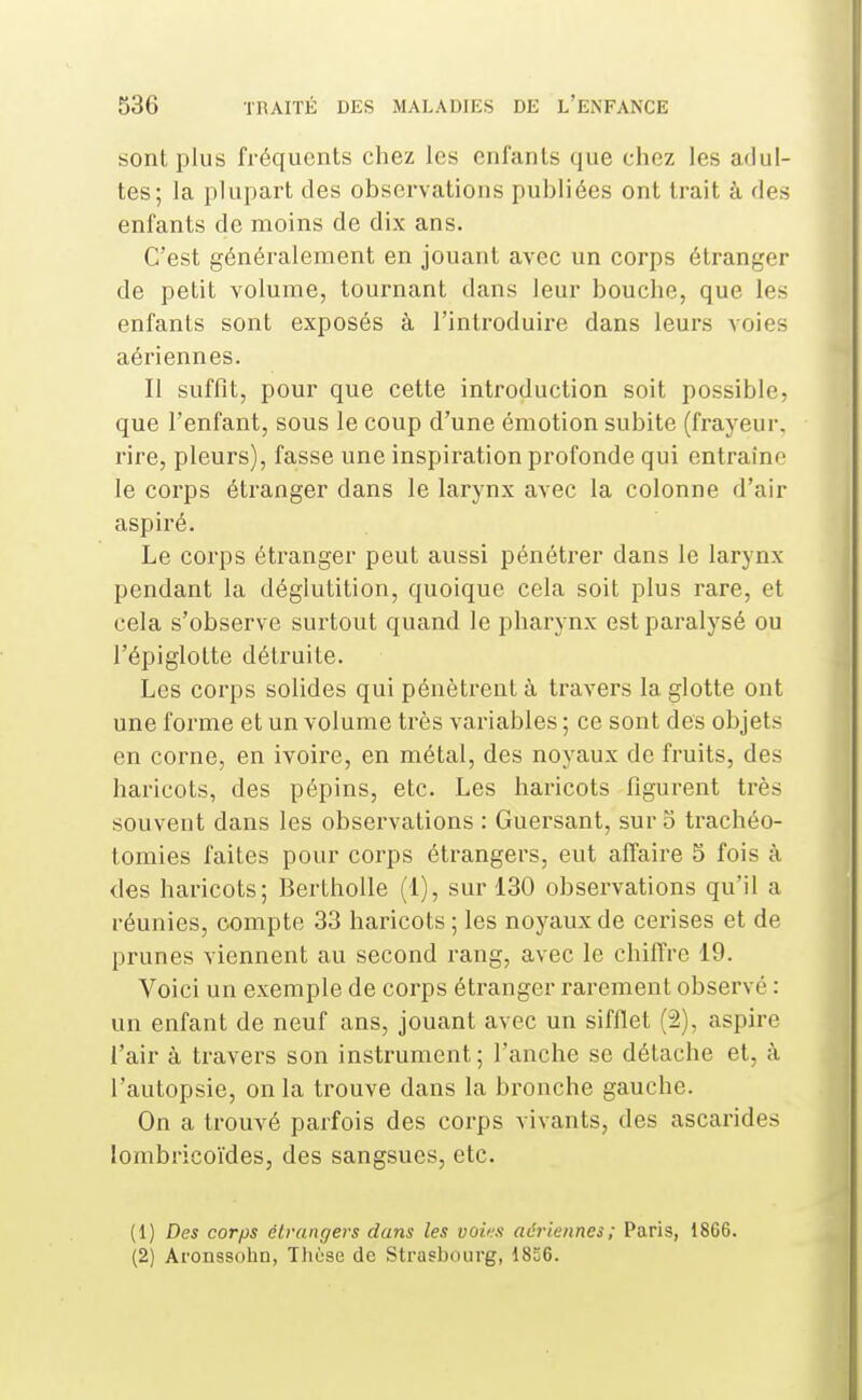 sont plus fréquents chez les enfants que chez les adul- tes; la plupart des observations publiées ont trait à des enfants de moins de dix ans. C'est généralement en jouant avec un corps étranger de petit volume, tournant dans leur bouche, que les enfants sont exposés à l'introduire dans leurs voies aériennes. Il suffît, pour que cette introduction soit possible, que l'enfant, sous le coup d'une émotion subite (frayeur, rire, pleurs), fasse une inspiration profonde qui entraîno le corps étranger dans le larynx avec la colonne d'air aspiré. Le corps étranger peut aussi pénétrer dans le larynx pendant la déglutition, quoique cela soit plus rare, et cela s'observe surtout quand le pharynx est paralysé ou l'épiglotte détruite. Les corps solides qui pénèti*ent à travers la glotte ont une forme et un volume très variables ; ce sont des objets en corne, en ivoire, en métal, des noyaux de fruits, des haricots, des pépins, etc. Les haricots figurent très souvent dans les observations : Guersant, sur o trachéo- tomies faites pour corps étrangers, eut affaire 5 fois à des haricots; Bertholle (1), sur 130 observations qu'il a réunies, compte 33 haricots ; les noyaux de cerises et de prunes viennent au second rang, avec le chiffre 19. Voici un exemple de corps étranger rarement observé : un enfant de neuf ans, jouant avec un sifflet (2), aspire l'air à travers son instrument; l'anche se détache et, à l'autopsie, on la trouve dans la bronche gauche. On a trouvé parfois des corps vivants, des ascarides lombricoïdes, des sangsues, etc. (1) Des corps étrangers dans les voins aériennes; Paris, 1866. (2) Aronssohn, Thùse de Strasbourg, 18S6.