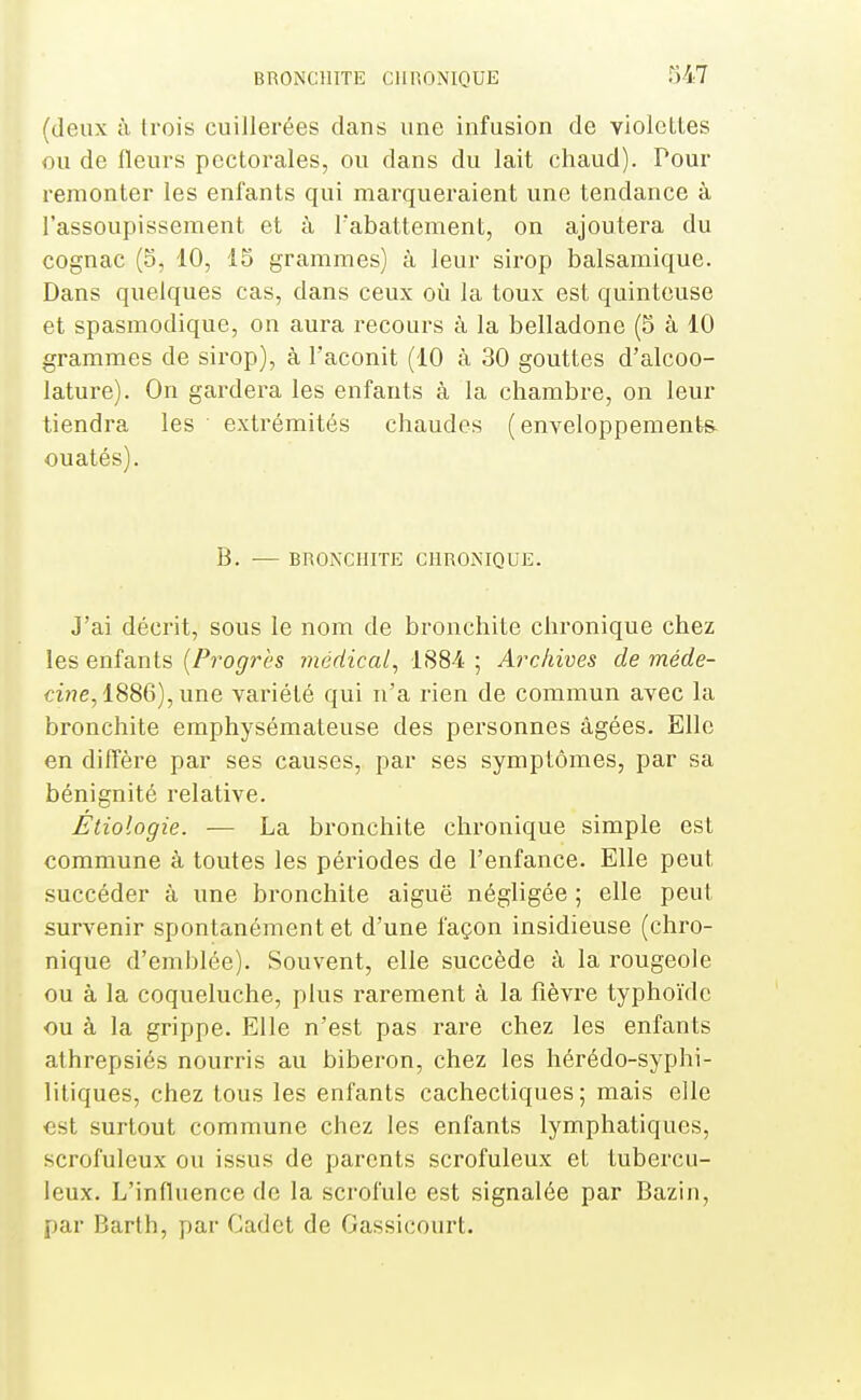 (deux à trois cuillerées dans une infusion de violcLles ou de fleurs pectorales, ou dans du lait chaud). Pour remonter les enfants qui marqueraient une tendance à l'assoupissement et à rabattement, on ajoutera du cognac (5, 10, 15 grammes) à leur sirop balsamique. Dans quelques cas, dans ceux oîi la toux est quintouse et spasmodique, on aura recours à la belladone (5 à 10 grammes de sirop), à l'aconit (10 à 30 gouttes d'alcoo- lature). On gardera les enfants à la chambre, on leur tiendra les extrémités chaudes (enveloppements ouatés). B. — BRONCHITE CHRONIQUE. J'ai décrit, sous le nom de bronchite chronique chez les enfants {Progrès inédical, 1884 ; Archives de méde- cine,i^SQ),une, variété qui n'a rien de commun avec la bronchite emphysémateuse des personnes âgées. Elle en diffère par ses causes, par ses symptômes, par sa bénignité relative. Étiologie. — La bronchite chronique simple est commune à toutes les périodes de l'enfance. Elle peut succéder à une bronchite aiguë négligée ; elle peut survenir spontanément et d'une façon insidieuse (chro- nique d'emblée). Souvent, elle succède à la rougeole ou à la coqueluche, plus rarement à la fièvre typhoïde ou à la grippe. Elle n'est pas rare chez les enfants athrepsiés nourris au biberon, chez les hérédo-syphi- litiques, chez tous les enfants cachectiques; mais elle est surtout commune chez les enfants lymphatiques, scrofuleux ou issus de parents scrofuleux el tubercu- leux. L'influence de la scrofule est signalée par Bazin, par Barth, par Cadet de Gassicourt.