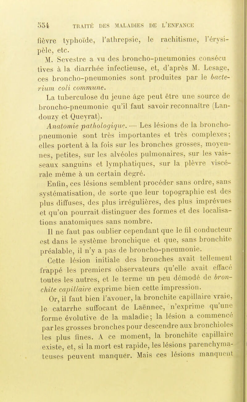 fièvre typhoïde, l'allirepsie, le rachitisme, l'érysi- pèle, etc. M. Seveslre a vu des broncho-pneumonies consécu tives à la diarrhée infectieuse, et, d'après M. Lesage, ces broncho-pneumonies sont produites par le bacte- rium coli commune. La tuberculose du jeune âge peut être une source de broncho-pneumonie qu'il faut savoir reconnaître (Lan- douzy et Queyrat). Analomie pathologique. — Les lésions de la broncho- pneumonie sont très importantes et très complexes; elles portent à la fois sur les bronches grosses, moyen- nes, petites, sur les alvéoles pulmonaires, sur les vais- seaux sanguins et lymphatiques, sur la plèvre viscé- rale même à un certain degré. Enfm, ces lésions semblent procéder sans ordre, sans systématisation, de sorte que leur topographie est des plus diffuses, des plus irrégulières, des plus imprévues et qu'on pourrait distinguer des formes et des localisa- tions anatomiques sans nombre. Il ne faut pas oublier cependant que le fil conducteur est dans le système bronchique et que, sans bronchite préalable, il n'y a pas de broncho-pneumonie. Cette lésion initiale des bronches avait tellement frappé les premiers observateurs qu'elle avait effacé toutes les autres, et le terme un peu démodé de bron- chite capillaire exprime bien cette impression. Or, il faut bien l'avouer, la bronchite capillaire vraie, le catarrhe suffocant de Laënnec, n'exprime qu'une forme évolutive de la maladie; la lésion a commencé parles grosses bronches pour descendre aux bronchioles les plus fines. A ce moment, la bronchite capillaire existe, et, si la mort est rapide, les lésions parenchyma- teuses peuvent manquer. Mais ces lésions manquent