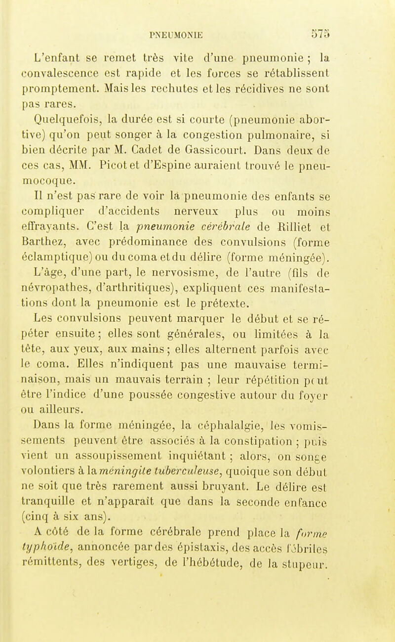 L'enfant se remet très vite d'une pneumonie ; la convalescence est rapide et les forces se rétablissent promptement. Mais les rechutes et les récidives ne sont pas rares. Quelquefois, la durée est si courte (pneumonie abor- tive) qu'on peut songer à la congestion pulmonaire, si bien décrite par M. Cadet de Gassicourt. Dans deux de ces cas, MM. Picot et d'Espine auraient trouvé le pneu- mocoque. Il n'est pas rare de voir là pneumonie des enfants se compliquer d'accidents nerveux plus ou moins effrayants. C'est la pneumonie céi^ébrale de Rilliet et Barthez, avec prédominance des convulsions (forme éclamptique) ou du coma etdu délire (forme méningée). L'âge, d'une part, le nervosisme, de l'autre (fils de névropathes, d'arthritiques), expliquent ces manifesta- tions dont la pneumonie est le prétexte. Les convulsions peuvent marquer le début et se ré- péter ensuite ; elles sont générales, ou limitées à la tête, aux yeux, aux mains ; elles alternent parfois avec le coma. Elles n'indiquent pas une mauvaise termi- naison, mais un mauvais terrain ; leur répétition peut être l'indice d'une poussée congestive autour du foyer ou ailleurs. Dans la forme méningée, la céphalalgie, les vomis- sements peuvent être associés à la constipation ; puis vient un assoupissement inquiétant ; alors, on songe volontiers à Xii méningite tuberculeuse, quoique son début ne soit que très rarement aussi bruyant. Le délire est tranquille et n'apparaît que dans la seconde enfance (cinq à six ans). A côté de la forme cérébrale prend place la fi>rme typhoïde, annoncée pardes épistaxis, des accès fobriles rémittents, des vertiges, de l'hébétude, de la stupeur.