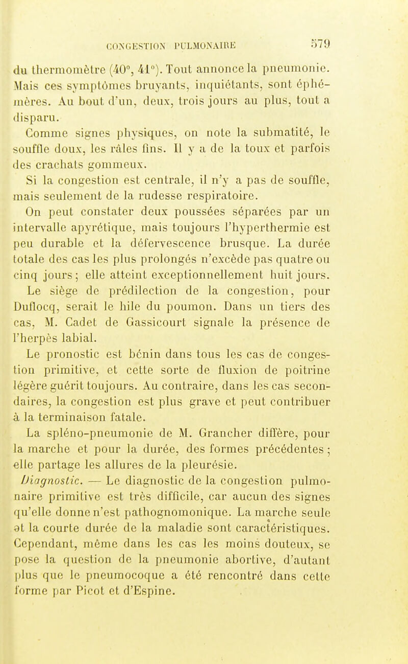 du thermomètre (40% 41°). Tout annonce la pneumonie. Mais ces symptômes bruyants, inquiétants, sont éphé- mères. Au bout cFun, deux, trois jours au plus, tout a disparu. Comme signes physiques, on note la submatité, le souffle doux, les râles fins. Il y a de la toux et parfois des crachats gommeux. Si la congestion est centrale, il n'y a pas de souffle, mais seulement de la rudesse respiratoire. On peut constater deux poussées séparées par un intervalle apyrétique, mais toujours l'hyperthermie est peu durable et la défervescence brusque. La durée totale des cas les plus prolongés n'excède pas quatre ou cinq jours ; elle atteint exceptionnellement huit jours. Le siège de prédilection de la congestion, pour Duflocq, serait le hile du poumon. Dans un tiers des cas, M. Cadet de Gassicourt signale la présence de l'herpès labial. Le pronostic est bénin dans tous les cas de conges- tion primitive, et cette sorte de fluxion de poitrine légère guérit toujours. Au conti'aire, dans les cas secon- daires, la congestion est plus grave et peut contribuer à la terminaison fatale. La spléno-pneumonie de M. Grancher dilTère, pour la marche et pour la durée, des formes précédentes ; elle partage les allures de la pleurésie. Diagnostic. — Le diagnostic de la congestion pulmo- naire primitive est très difficile, car aucun des signes qu'elle donne n'est pathognomonique. La marche seule 8t la courte durée de la maladie sont caractéristiques. Cependant, même dans les cas les moins douteux, se pose la question de la pneumonie abortive, d'autant plus que le pneumocoque a été rencontré dans cette forme par Picot et d'Espine.