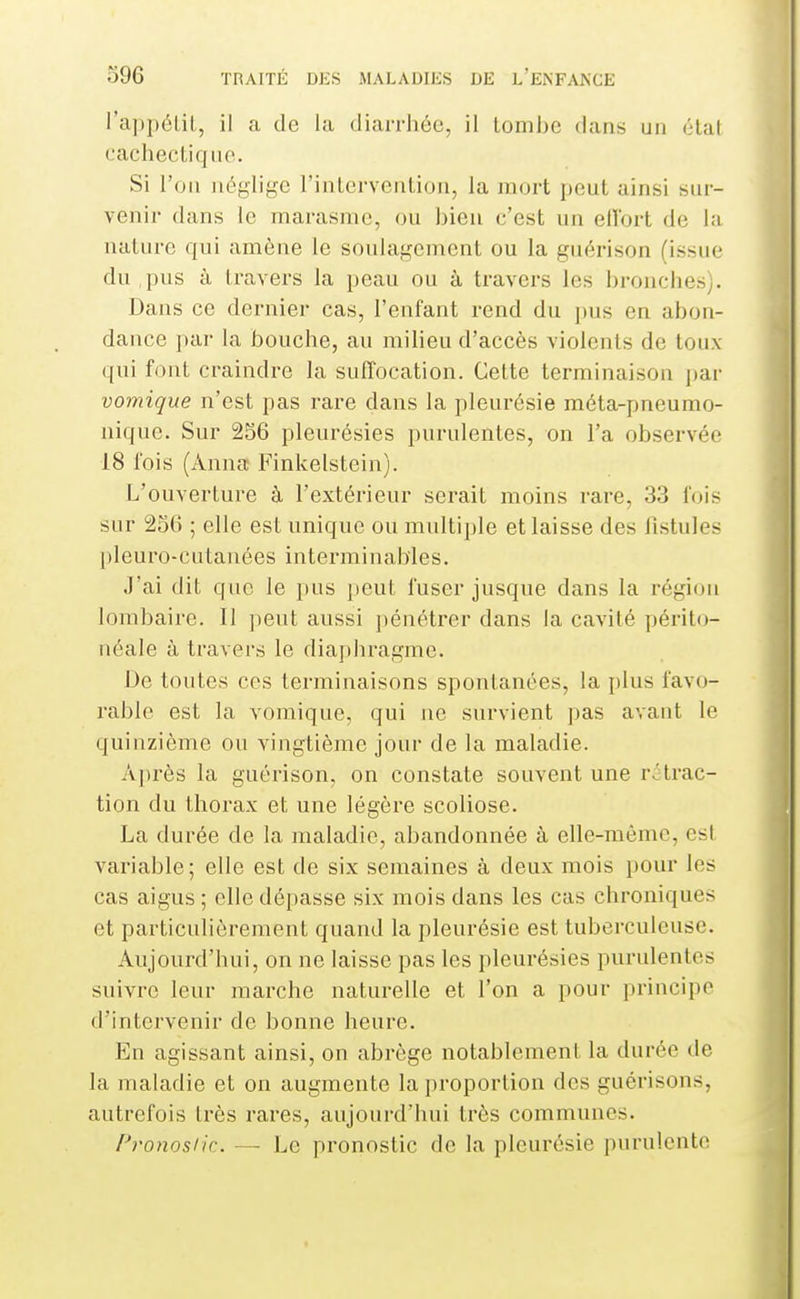 l'ajjpélil, il a de la diarrhée, il lomhe dans un élat cacliecliqnc. Si l'on néglige rinlervciiLioii, la mort j)Oul ainsi sur- venir dans le marasme, ou bien c'est un ellort de la nature qui amène le soulagement ou la guérison (issue du pus à travers la peau ou à travers les bronches). Dans ce dernier cas, l'enfant rend du pus en abon- dance par la bouche, au milieu d'accès violents de toux qni font craindre la suffocation. Cette terminaison par vomique n'est pas rare dans la pleurésie méta-pneumo- nique. Sur 256 pleurésies purulentes, on l'a observée 18 fois (Anna! Finkelstein). L'ouverture à l'extérieur serait moins rare, 33 fois sur 256 ; elle est unique ou multi])le et laisse des fistules pleuro-cutanées interminables. J'ai dit que le pus peut fuser jusque dans la région lombaire. Il peut aussi jiénétrer dans la cavité périto- néale à travers le diaphragme. De toutes ces terminaisons spontanées, la jtlus favo- rable est la vomique, qui ne survient ])as avant le quinzième ou vingtième jour de la maladie. Après la guérison, on constate souvent une rétrac- tion du thorax et une légère scoliose. La durée de la maladie, abandonnée à elle-même, est variable; elle est de six semaines à deux mois i)Our les cas aigus ; elle dépasse six mois dans les cas chroniques et particulièrement quand la pleurésie est tuberculeuse. Aujourd'hui, on ne laisse pas les pleurésies purulentes suivre leur marche naturelle et l'on a pour principe d'intervenir de bonne heure. En agissant ainsi, on abrège notablement la durée de la maladie et on augmente la proportion des guérisons, autrefois très rares, aujourd'hui très communes. P)'onosiic. — Le pronostic de la pleurésie purulente