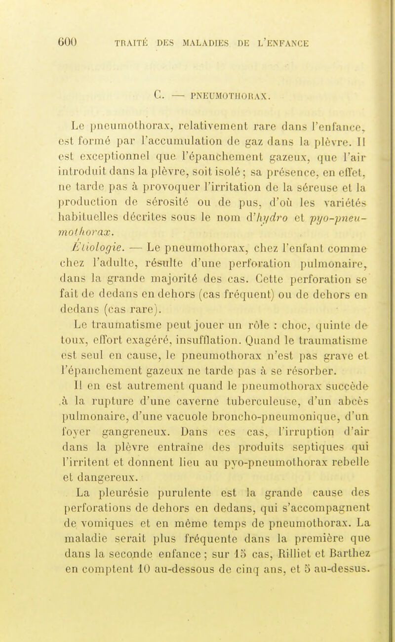 C. — PNEUMOTHOHAX. Le pneumothorax, relativement rare clans l'enlaiao. est formé par l'accumulation de gaz dans la plèvre. 11 est exceptionnel que l'épanchement gazeux, que l'air introduit dans la plèvre, soit isolé ; sa présence, en effet, ne tarde pas à provoquer l'irritation de la séreuse et la ])roduction de sérosité ou de pus, d'où les variétés habituelles déci'ites sous le nom A'hydro et pyo-pneu- mothorax. Etiologie. — Le pneumothorax, chez l'enfant comme chez l'adulte, résulte d'une perfoi-ation pulmonaire, dans la grande majorité des cas. Cette perforation se fait de dedans en dehors (cas fréquent) ou de dehors en dedans (cas rare). Le traumatisme peut jouer un rôle : choc, quinte de toux, effort exagéré, insufflation. Quand le traumatisme est seul en cause, le pneumothorax n'est pas grave et l'épanchement gazeux ne tarde pas à se résorber. Il en est autrement quand le pneumothorax succède .à la rupture d'une caverne tuberculeuse, d'un abcès pulmonaire, d'une vacuole broncho-pneumonique, d'un foyer gangreneux. Dans ces cas,, l'irruption d'air dans la plèvre entraîne des produits septiques qui l'irritent et donnent lieu au pyo-pneumothorax rebelle et dangereux. La pleui'ésie purulente est la grande cause des perforations de dehors en dedans, qui s'accompagnent de vomiques et en même temps de pneumothorax. La maladie serait plus fréquente dans la première que dans la seconde enfance ; sur 15 cas, Rilliet et Barthez en comptent 10 au-dessous de cinq ans, et S au-dessus.