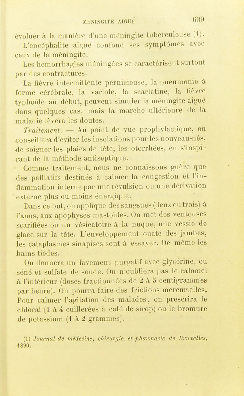 évoluer à la manière d'une méningite tuberculeuse (1). L'encéphalite aiguë confond ses symptômes avec ceux de la méningite. Les hémorrhagies méningées se caractérisent surtout par des contractures. La fièvre intermittente pernicieuse, la pneumonie à l'orme cérébrale, la variole, la scarlatine, la fièvre typhoïde au début, peuvent simuler la méningite aiguë dans quelques cas, mais la marche ultérieure de la maladie lèvera les doutes. Traitement. — Au point de vue prophylactique, on conseillera d'éviter les insolations pour les nouveau-nés, de soigner les plaies de tête, les otorrhées, en s'inspi- rant de la méthode antiseptique. Comme traitement, nous ne connaissons guère que des palliatifs destinés à calmer la congestion et l'in- flammation interne par une révulsion ou une dérivation externe plus ou moins énergique. Dans ce but, on appUque des sangsues (deux ou trois) à l'anus, aux apophyses mastoïdes. On met des ventouses scarifiées ou un vésicatoire à la nuque, une vessie de glace sur la tête. L'enveloppement ouaté des jambes, les cataplasmes sinapisés sont à essayer. De même les bains tièdes. On donnera un lavement purgatif avec glycérine, ou séné et sulfate de soude. On n'oubliera pas le calomel à l'intérieur (doses fractionnées de 2 à 5 centigrammes par heure). On pourra faire des frictions mercurielles. Pour calmer l'agitation des malades, on prescrira le chloral (1 à 4 cuillerées à café de sirop) ou le bromure de potassium (1 à 2 grammes). (1) Journal de médecine, chirurgie et pharmacie de Bruxelles, 1890.