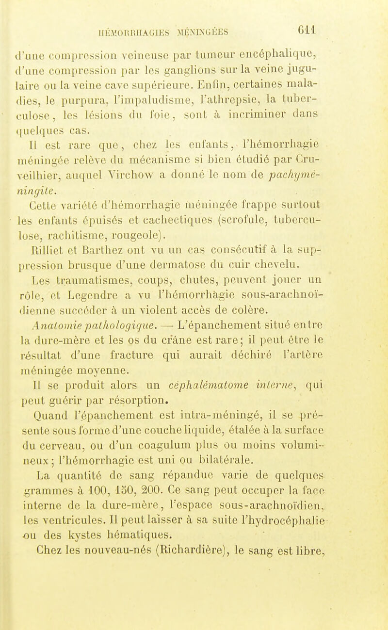 d'une compression veineuse par tumeur encéphalique, d'une compression par les ganglions sur la veine jugu- laire ou la veine cave supérieure. Enfin, certaines mala- dies, le purpura, l'impaludisrae, l'athrepsie, la Luber- cuiose, les lésions du l'oie, sont à incriminer dans ([uelques cas. Il est rare que, chez les enfants, l'hémorrhagie méningée relève du mécanisme si bien étudié par Cru- veilhier, auquel VirchoAV a donné le nom de pachijmé- ningile. Cette variété d'hémori'hagie inéningée frappe surtout les enfants épuisés et cachectiques (scrofule, tubercu- lose, rachitisme, rougeole). Rilliet et Barthez ont vu un cas consécutif à la sup- pression brusque d'une dermatose du cuir chevelu. Les traumatismes, coups, chutes, peuvent jouer un rôle, et Legendre a vu l'hémorrhagie sous-arachnoï- dienne succéder à un violent accès de colère. Analomie pathologique. — L'épanchement situé entre la dure-mère et les os du crâne est rare; il peut être le résultat d'une fracture qui aurait déchiré l'artère méningée moyenne. Il se produit alors un céphalématome mlcrne, qui peut guérir par résorption. Quand l'épanchement est intra-méningé, il se pré- sente sous forme d'une couche liquide, étalée à la surface du cerveau, ou d'un coagulum plus ou moins volumi- neux ; l'hémorrhagie est uni ou bilatérale. La quantité de sang répandue varie de quelques grammes à 100, 150, 200. Ce sang peut occuper la face interne de la dure-mère, l'espace sous-arachno'idien, les ventricules. Il peut laisser à sa suite l'hydrocéphalie ou des kystes hématiques. Chez les nouveau-nés (Richardière), le sang est libre,