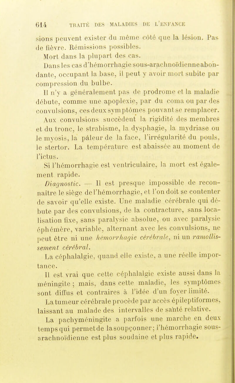 sions peuvent exister du même côté que la lésion. Pas (le fièvre. Rémissions possibles. Mort dans la plupai-t des cas. Dans les cas d'hémorrliagie sous-arachnoïdienneabon- dante, occupant la base, il peut y avoir mort subite par compression du bulbe. Il n'y a généralement pas de prodrome et la maladie débute, comme une apoplexie, par du coma ou par des convulsions, ces deux symptômes pouvant se remplacer. Aux convulsions succèdent la rigidité des membres et du tronc, le strabisme, la dyspbagie, la mydriase ou lemyosis, la pâleur de la face, l'irrégularité du pouls. le stertor. La température est abaissée au moment de l'ictus. Si l'hémorrhagie est ventriculaire, la mort est égale- ment rapide. Diagnostic. — Il est presque impossible de recon- naître le siège de l'hémorrhagie, et Ton doit se contenter de savoir qu'elle existe. Une maladie cérébrale qui dé- bute par des convulsions, de la contracture, sans loca- lisation fixe, sans paralysie absolue, ou avec paralysie éphémère, variable, alternant avec les convulsions, ne peut être ni une hémorrhagie céi^ébrale, ni un ramollis- sement cérébral. La céphalalgie, quand elle existe, a une réelle impor- tance. Il est vrai que cette céphalalgie existe aussi dans la méningite ; mais, dans cette maladie, les symptômes sont difius et contraires à l'idée d'un foyer limité. La tumeur cérébrale procède par accès épileptiformes. laissant au malade des intervalles de santé relative. La pachyméningite a parfois une marche en deux temps qui permetde lasoupçonner; l'hémorrhagie sous- arachnoïdienne est plus soudaine et plus rapide.