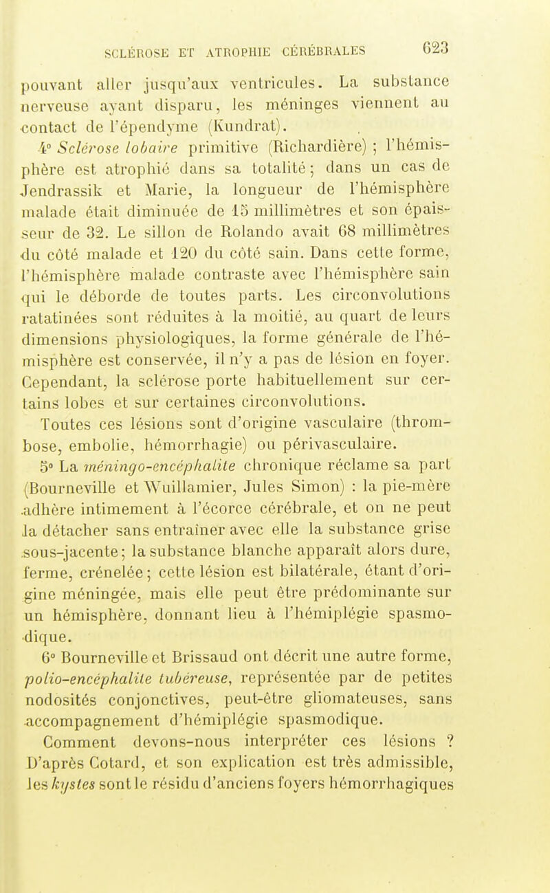 pouvant aller jusqu'aux ventricules. La substance nerveuse ayant disparu, les méninges viennent au contact de l'épendyme (Kundrat). 4° Sclérose lobaire primitive (Richardière) ; l'hémis- phère est atrophié dans sa totalité ; dans un cas de Jendrassik et Marie, la longueur de l'hémisphère malade était diminuée de 15 milhmètres et son épais- seur de 32. Le sillon de Rolando avait 68 millimètres du côté malade et 120 du côté sain. Dans cette forme, l'hémisphère malade contraste avec l'hémisphère sain qui le déborde de toutes parts. Les circonvolutions ratatinées sont réduites à la moitié, au quart de leurs dimensions physiologiques, la forme générale de l'hé- misphère est conservée, il n'y a pas de lésion en foyer. Cependant, la sclérose porte habituellement sur cer- tains lobes et sur certaines circonvolutions. Toutes ces lésions sont d'origine vasculaire (throm- bose, embolie, hémorrhagie) ou périvasculaire. 5» La méningo-encéphalite chronique réclame sa part (Bourneville et Wuillamier, Jules Simon) : la pie-mère .adhère intimement à l'écorce cérébrale, et on ne peut Ja détacher sans entraîner avec elle la substance grise .sous-jacente ; la substance blanche apparaît alors dure, ferme, crénelée ; cette lésion est bilatérale, étant d'ori- gine méningée, mais elle peut être prédominante sur un hémisphère, donnant lieu à l'hémiplégie spasmo- •dique. 6° Bourneville et Brissaud ont décrit une autre forme, polio-encéphalite tubéreuse, représentée par de petites nodosités conjonctives, peut-être gliomateuses, sans accompagnement d'hémiplégie spasmodique. Comment devons-nous interpréter ces lésions ? D'après Cotard, et son explication est très admissible, les kystes sont le résidu d'anciens foyers hémorrhagiques