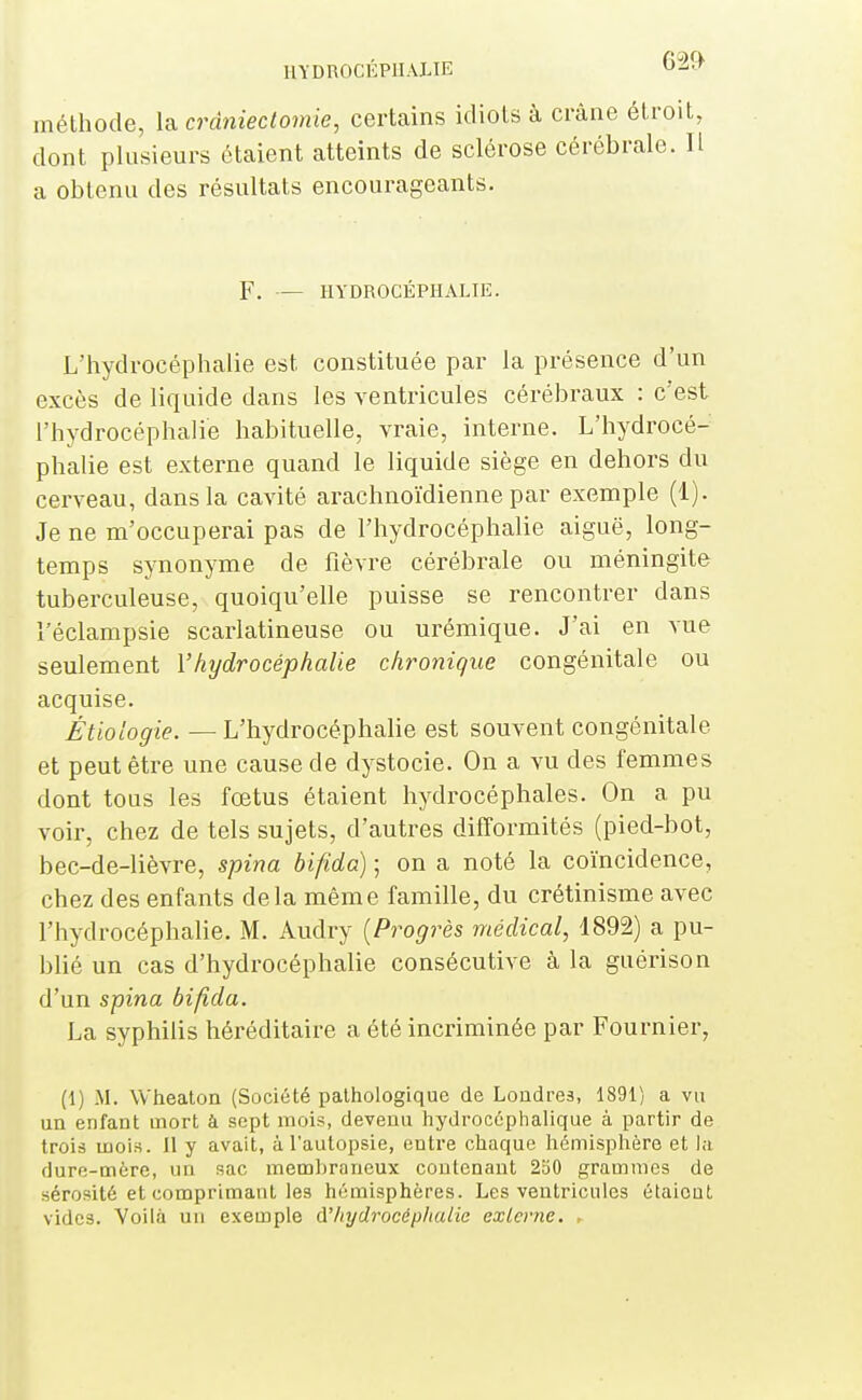 méthode, la cràniectomie, certains idiots à crâne éi dont plusieurs étaient atteints de sclérose cérébra a obtenu des résultats encourageants. F. — HYDROCÉPHALIE. L'hydrocéphalie est constituée par la présence d'un excès de liquide dans les ventricules cérébraux : c'est l'hydrocéphalie habituelle, vraie, interne. L'hydrocé- phalie est externe quand le liquide siège en dehors du cerveau, dans la cavité arachnoïdienne par exemple (1). Je ne m'occuperai pas de l'hydrocéphalie aiguë, long- temps synonyme de fièvre cérébrale ou méningite tuberculeuse, quoiqu'elle puisse se rencontrer dans l'éclampsie scarlatineuse ou urémique. J'ai en vue seulement l'hydrocéphalie chronique congénitale ou acquise. Étioiogie. — L'hydrocéphalie est souvent congénitale et peut être une cause de dystocie. On a vu des femmes dont tous les fœtus étaient hydrocéphales. On a pu voir, chez de tels sujets, d'autres difformités (pied-bot, bec-de-lièvre, spina bifida) ; on a noté la coïncidence, chez des enfants delà même famille, du crétinisme avec l'hydrocéphalie. M. Audry {Progrès médical, 1892) a pu- blié un cas d'hydrocéphalie consécutive à la guérison d'un spina bifida. La syphilis héréditaire a été incriminée par Fournier, (1) M. Wheaton (Société pathologique de Londres, 1891) a vu un enfant oiort à sept mois, devenu hydrocéphalique à partir de trois mois. Il y avait, à l'autopsie, entre chaque hémisplière et la dure-mère, un sac membraneux contenant 2oO grammes de sérosité et comprimant les hémisphères. Les ventricules étaient vides. Voilà un exemple à'Iiydrocéphaiie externe. ►