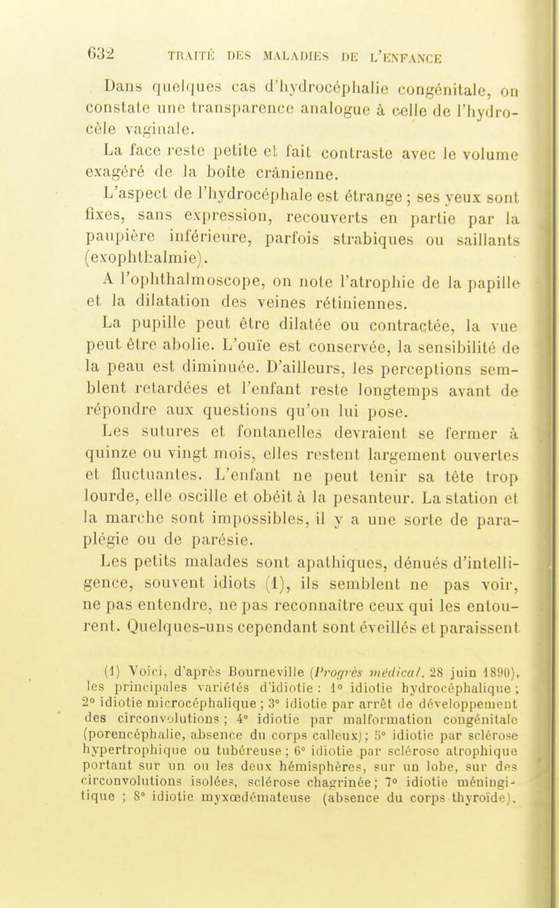 Dans quelques cas d'iiydrocéphalie congénitale, on constalo une transparence analogue à celle de l'hydro- côle vaginale. La face reste petite et fait contraste avec le volume exagéré de la boîte crânienne. L'aspect de l'hydrocéphale est étrange ; ses yeux sont fixes, sans expression, recouverts en partie par la paupière inférieure, parfois strabiques ou saillants (exophthalmie). A l'ophthalmoscope, on note l'atrophie de la papille et la dilatation des veines rétiniennes. La pupille peut être dilatée ou contractée, la vue peut être abolie. L'ouïe est conservée, la sensibilité de la peau est diminuée. D'ailleurs, les perceptions sem- blent retardées et l'enfant reste longtemps avant de répondre aux questions qu'on lui pose. Les sutures et fontanelles devraient se fermer à quinze ou vingt mois, elles restent largement ouvertes et fluctuantes. L'enfant ne peut tenir sa tête trop lourde, elle oscille et obéit à la pesanteur. La station et la marche sont impossibles, il y a une sorte de para- plégie ou de parésie. Les petits malades sont apathiques, dénués d'intelli- gence, souvent idiots (1), ils semblent ne pas voir, ne pas entendre, ne pas reconnaître ceux qui les entou- rent. Quelques-uns cependant sont éveillés et paraissent (1) Voiri, d'après Bourneville {Progrès niédica/. 28 juin 1890), les principales variétés d'icliotie : 1° idiotie hydrocéphaliqtie ; 2° idiotie niicrocéphalique ; 3° idiotie par arrêt de développeuieut des circonvolutions ; 4° idiotie par malformation congénitale (porencéphalie, absence du corps calleux); o° idiotie pur sclérose hypertropliique ou tubéreuse; 6° idiotie par sclérose atropbique portant sur un ou les deux hémisphères, sur un lobe, sur des circonvolutions isolées, sclérose chagrinée; 1° idiotie méningi- tique ; 8° idiotie myxœdémateuse (absence du corps thyroïde).