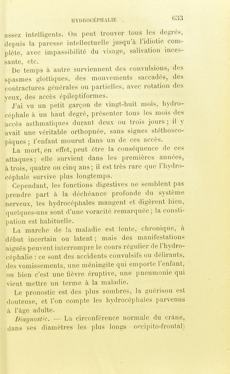 assez intelligents. On peut trouver tous les degrés, depuis la paresse intellectuelle jusqu'à l'idiotie com- plète, avec impassibilité du visage, salivation inces- sante, etc. De temps à autre surviennent des convulsions, des spasmes glottiques, des mouvements saccadés, des contractures générales ou partielles, avec rotation des yeux, des accès épileptiformes. J'ai vu un petit garçon de vingt-huit mois, hydro- céphale à un haut degré, présenter tous les mois des accès asthmatiques durant deux ou trois jours ; il y avait une véritable orthopnée, sans signes stéthosco- piques ; l'enfant mourut dans un de ces accès. La mort, en effet, peut être la conséquence de ces attaques: elle survient dans les premières années, à trois, quatre ou cinq ans ; il est très rare que l'hydro- céphale survive plus longtemps. Cependant, les fonctions digestives ne semblent pas prendre part à la déchéance profonde du système nerveux, les hydrocéphales mangent et digèrent bien, quelques-uns sont d'une voracité remarquée ; la consti- pation est habituelle. La marche de la maladie est lente, chronique, à début incertain ou latent; mais des manifestations aiguës peuvent interrompre le cours régulier de l'hydro- céphalie : ce sont des accidents convulsifs ou délirants, des vomissements, une méningite qui emporte l'enfant, ou bien c'est une fièvre éruptive, une pneumonie qui vient mettre un terme à la maladie. Le pronostic est des plus sombres, la guérison est <louteuse, et l'on compte les hydrocéphales parvenus à l'âge adulte. Diagnostic. — La circonférence normale du crâne, dans ses diamètres les plus longs occipito-fronlal)