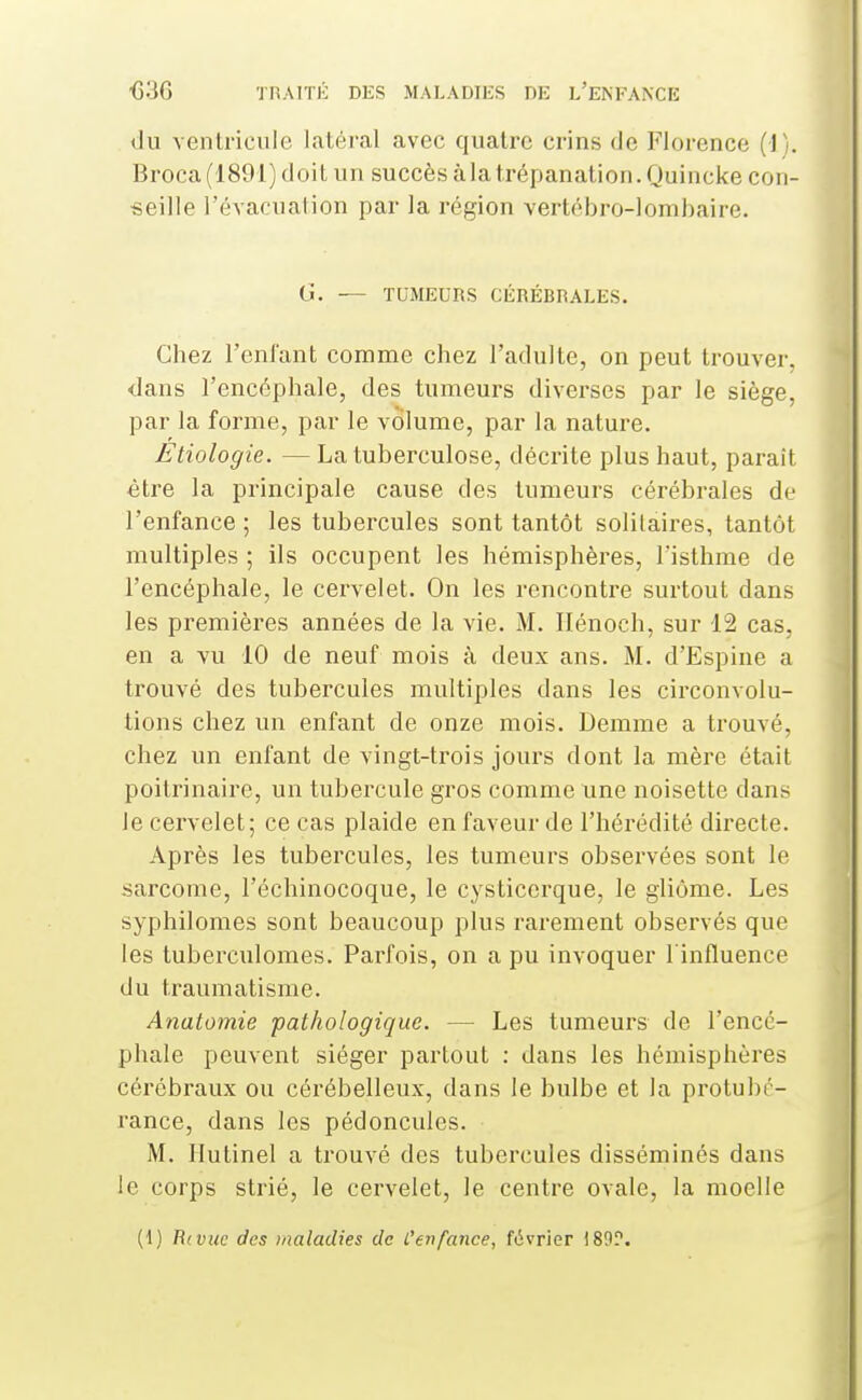 du ventricule latéral avec quatre crins de Florence (1). Broca (1891) doit un succès à la trépanation. Quincke con- seille l'évacuation par la région vertébro-lombaire. G. — TUMEURS CÉRÉBRALES. Chez reniant comme chez l'adulte, on peut trouver, dans l'encéphale, des tumeurs diverses par le siège, par la forme, par le volume, par la nature. Etiologie. —La tuberculose, décrite plus haut, paraît èti^e la principale cause des tumeurs cérébrales de l'enfance ; les tubercules sont tantôt solitaires, tantôt multiples ; ils occupent les hémisphères, l'isthme de l'encéphale, le cervelet. On les rencontre surtout dans les premières années de la vie. M. Ilénoch, sur 12 cas, en a vu 10 de neuf mois à deux ans. M. d'Espine a trouvé des tubercules multiples dans les circonvolu- tions chez un enfant de onze mois. Demme a trouvé, chez un enfant de vingt-trois jours dont la mère était poitrinaire, un tubercule gros comme une noisette dans le cervelet; ce cas plaide en faveur de l'hérédité directe. Après les tubercules, les tumeurs observées sont le .sarcome, l'échinocoque, le cysticerque, le gliôme. Les syphilomes sont beaucoup plus rarement observés que les tuberculomes. Parfois, on a pu invoquer l'influence du traumatisme. Anatomie ■pathologique. — Les tumeurs de l'encé- phale peuvent siéger partout : dans les hémisphères cérébraux ou cérébelleux, dans le bulbe et la protubé- rance, dans les pédoncules. M. Ilutinel a trouvé des tubercules disséminés dans le corps strié, le cervelet, le centre ovale, la moelle