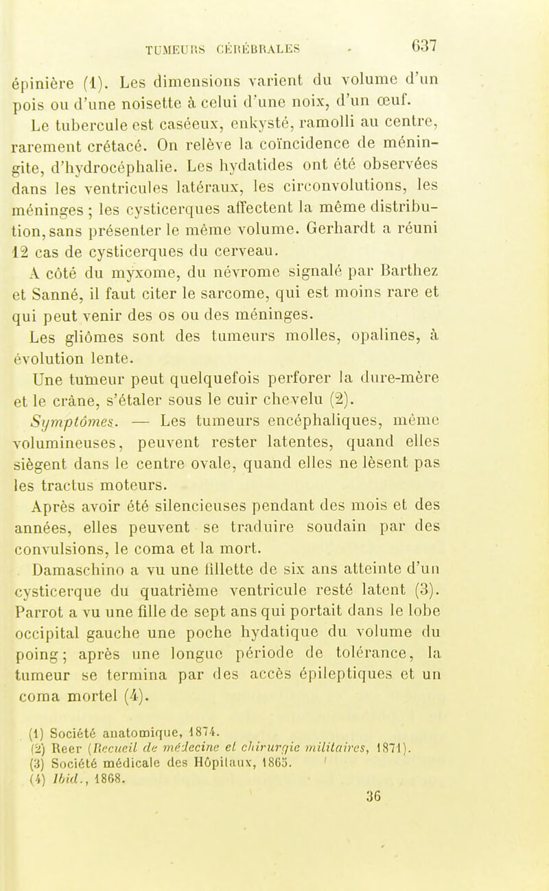 épinière (1). Les dimensions varient du volume d'un pois ou d'une noisette à celui d'une noix, d'un œuf. Le tubercule est caséeux, enkysté, ramolli au centre, rarement crétacé. On relève la coïncidence de ménin- gite, d'hydrocéphalie. Les hydatides ont été observées dans les ventricules latéraux, les circonvolutions, les méninges ; les cysticerques alfectent la même distribu- tion, sans présenter le même volume. Gerhardt a réuni 12 cas de cysticerques du cerveau. A côté du myxome, du névrome signalé par Barthez et Sanné, il faut citer le sarcome, qui est moins rare et qui peut venir des os ou des méninges. Les gliômes sont des tumeurs molles, opalines, à évolution lente. Une tumeur peut quelquefois perforer la dure-mère et le crâne, s'étaler sous le cuir chevelu (2). Symptômes. — Les tumeurs encéphaliques, même volumineuses, peuvent rester latentes, quand elles siègent dans le centre ovale, quand elles ne lèsent pas les tractus moteurs. Après avoir été silencieuses pendant des mois et des années, elles peuvent se traduire soudain par des convulsions, le coma et la mort. Damaschino a vu une lillette de six ans atteinte d'un cysticerque du quatrième ventricule resté latent (3). Parrot a vu une fille de sept ans qui portait dans le lobe occipital gauche une poche hydatique du volume du poing; après une longue période de tolérance, la tumeur se termina par des accès épileptiques et un coma mortel (4). (1) Société anatomique, d874. (2) Reer {Recueil de médecine et chirurgie militaires, 1871). (3) Société médicale des Hôpitaux, iSGo. (4) Ihid., 1868. 36