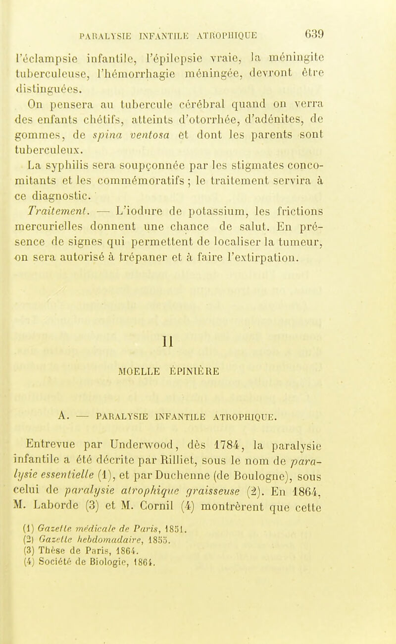 l'éclampsie infantile, l'épilepsie vraie, la méningite tuberculeuse, l'hémorrhagie méningée, devront être <listinguées. On pensera au tubercule cérébral quand on verra des enfants chétifs, atteints d'otorriiée, d'adénites, de gommes, de spina ventosa et dont les parents sont tuberculeux. La syphilis sera soupçonnée par les stigmates conco- mitants et les commémoratifs ; le traitement servira à ce diagnostic. Traitement. — L'iodure de potassium, les frictions mercurielles donnent une chance de salut. En pré- sence de signes qui permettent de localiser la tumeur, on sera autorisé à trépaner et à faire l'extirpation. Il MOELLE ÉPINTÈRE A. — PARALYSIE INFANTILE ATROPIIIQUE. Entrevue par Underwood, dès 1784, la paralysie infantile a été décrite par Rilliet, sous le nom de para- lysie essentielle (1), et parDuchenne (de Boulogne), sous celui de paralysie alrophique graisseuse (2). En 1864. M. Laborde (3) et M. Cornil (4) montrèrent que cette (1) Gazette, médicale de Paris, 1851. (2) Gazelle hebdomadaire, ISSii. (3) Tbèse de Paris, 1864. (4) Société de Biologie, 186i.