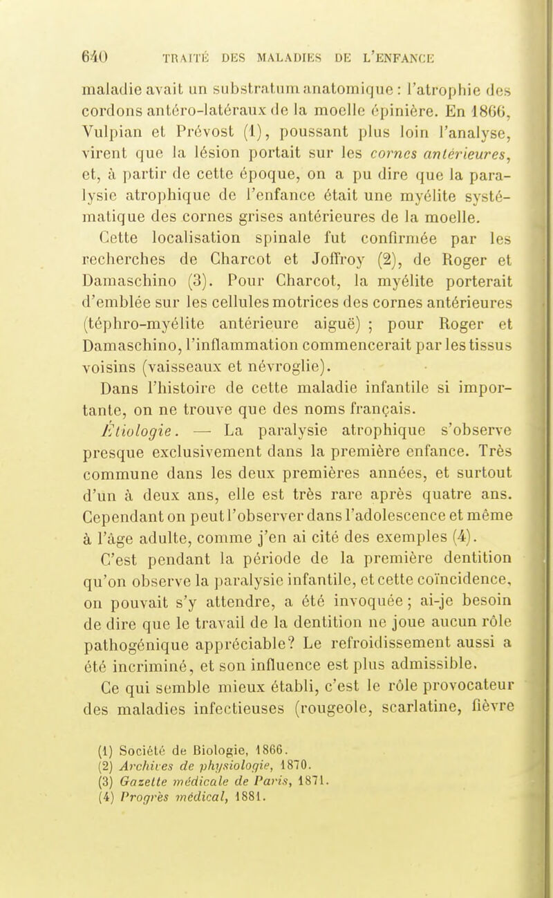 maladie avait un substratiimanatomique : l'atrophie des cordons antéro-latéraux de la moelle cpinière. En 18GG, Vulpian et Prévost (1), poussant plus loin l'analyse, virent que la lésion portait sur les cornes antérieures, et, à partir de cette époque, on a pu dire que la para- lysie atrophique de l'enfance était une myélite systé- matique des cornes grises antérieures de la moelle. Cette localisation spinale fut confirmée par les recherches de Charcot et Jofîroy (2), de Roger et Damaschino (3). Pour Charcot, la myélite porterait d'emblée sur les cellules motrices des cornes antérieures (téphro-myélite antérieure aiguë) ; pour Roger et Damaschino, l'inflammation commencerait par les tissus voisins (vaisseaux et névroglie). Dans l'histoire de cette maladie infantile si impor- tante, on ne trouve que des noms français. Éliologie. — La paralysie atrophique s'observe presque exclusivement dans la première enfance. Très commune dans les deux premières années, et surtout d'un à deux ans, elle est très rare après quatre ans. Cependant on peut l'observer dans l'adolescence et même à l'âge adulte, comme j'en ai cité des exemples (4). C'est pendant la période de la première dentition qu'on observe la paralysie infantile, et cette coïncidence, on pouvait s'y attendre, a été invoquée ; ai-je besoin de dire que le travail de la dentition ne joue aucun rôle pathogénique appréciable? Le refroidissement aussi a été inci-iminé, et son influence est plus admissible. Ce qui semble mieux établi, c'est le rôle provocateur des maladies infectieuses (rougeole, scarlatine, fièvre (1) Société de Biologie, 1866. (2) Archives de physiologie, 1870. (3) Gazelle médicale de Paris, 1871. (4) Progrès médical, 1881.