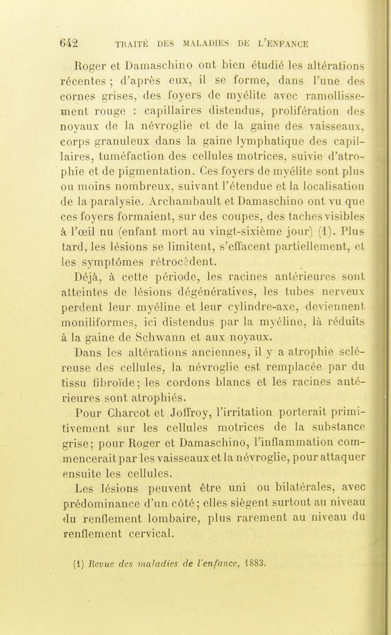 Roger et Damaschino ont bien étudié les altérations récentes ; d'après eux, il se forme, dans l'une des cornes grises, des loyers de myélite avec ramollisse- ment rouge : capillaires distendus, prolifération des noyaux de la névroglie et de la gaine des vaisseaux, corps granuleux dans la gaine lymphatique des capil- laires, tuméfaction des cellules motrices, suivie d'atro- phie et de pigmentation. Ces foyers de myélite sont plus ou moins nombreux, suivant l'étendue et la localisation de la paralysie. Archambault et Damaschino ont vu que ces foyers formaient, sur des coupes, des taches visibles à l'œil nu (enfant mort au vingt-sixième jour) (1). Plus tard, les lésions se limitent, s'effacent partiellement, et les symptômes rétrocèdent. Déjà, à cette période, les racines antérieures sont atteintes de lésions dégénératives, les tubes nerveux perdent leur myéline et leur cylindre-axe, deviennent moniliformes, ici distendus par la myéUne, là réduits à la gaine de Schwann et aux noyaux. Dans les altérations anciennes, il y a atrophie sclé- reuse des cellules, la névroglie est remplacée par du tissu fibroïde; les cordons blancs et les racines anté- rieures sont atrophiés. Pour Gharcot et JolTroy, l'irritation porterait primi- tivement sur les cellules motrices de la substance grise; pour Roger et Damaschino, l'inflammation com- mencerait par les vaisseaux et la névroglie, pour attaquer ensuite les cellules. Les lésions peuvent être uni ou bilatérales, avec prédominance d'un côté; elles siègent surtout au niveau du renflement lombaire, plus rarement au niveau du renflement cervical. (1) Revue des maladies de l'enfance, 1883.