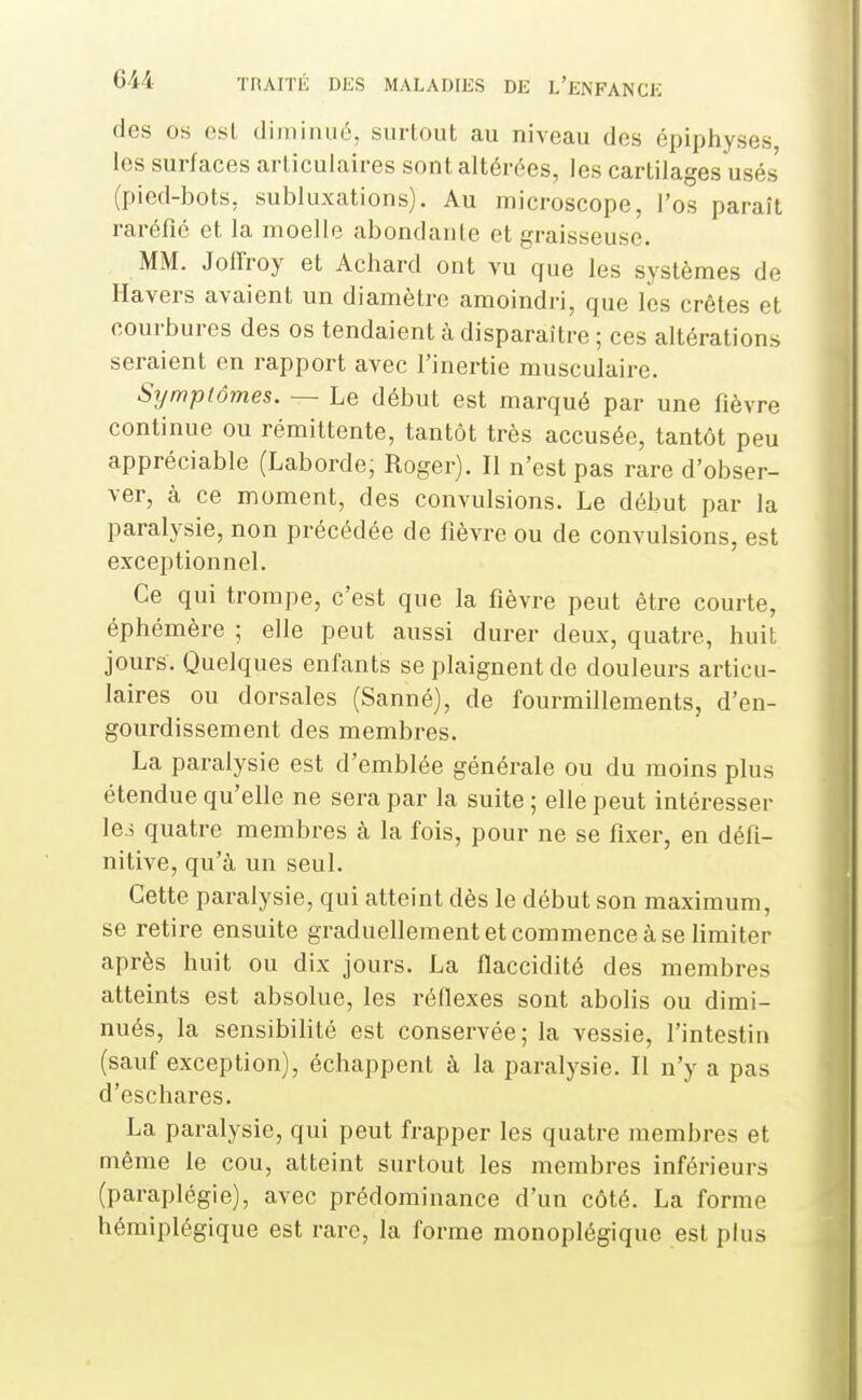 des os est diminué, surtout au niveau des épiphyses les surfaces articulaires sont altérées, les cartilages usés (pied-bots, subluxations). Au microscope, l'os paraît raréfié et la moelle abondante et graisseuse. MM. Joiîroy et Achard ont vu que les systèmes de Havers avaient un diamètre amoindri, que les crêtes et courbures des os tendaient à disparaître ; ces altérations seraient en rapport avec l'inertie musculaire. Sijmptômes. — Le début est marqué par une fièvre continue ou rémittente, tantôt très accusée, tantôt peu appréciable (Laborde; Roger). Il n'est pas rare d'obser- ver, à ce moment, des convulsions. Le début par la paralysie, non précédée de fièvre ou de convulsions, est exceptionnel. Ce qui trompe, c'est que la fièvre peut être courte, éphémère ; elle peut aussi durer deux, quatre, huit jours. Quelques enfants se plaignent de douleurs articu- laires ou dorsales (Sanné), de fourmillements, d'en- gourdissement des membres. La paralysie est d'emblée générale ou du moins plus étendue qu'elle ne sera par la suite ; elle peut intéresser lei quatre membres à la fois, pour ne se fixer, en défi- nitive, qu'à un seul. Cette paralysie, qui atteint dès le début son maximum, se retire ensuite graduellement et commence à se Umiter après huit ou dix jours. La flaccidité des membres atteints est absolue, les réflexes sont abolis ou dimi- nués, la sensibilité est conservée; la vessie, l'intestin (sauf exception), échappent à la paralysie. Il n'y a pas d'eschares. La paralysie, qui peut frapper les quatre membres et même le cou, atteint surtout les membres inférieurs (paraplégie), avec prédominance d'un côté. La forme hémiplégique est rare, la forme monoplégique est plus