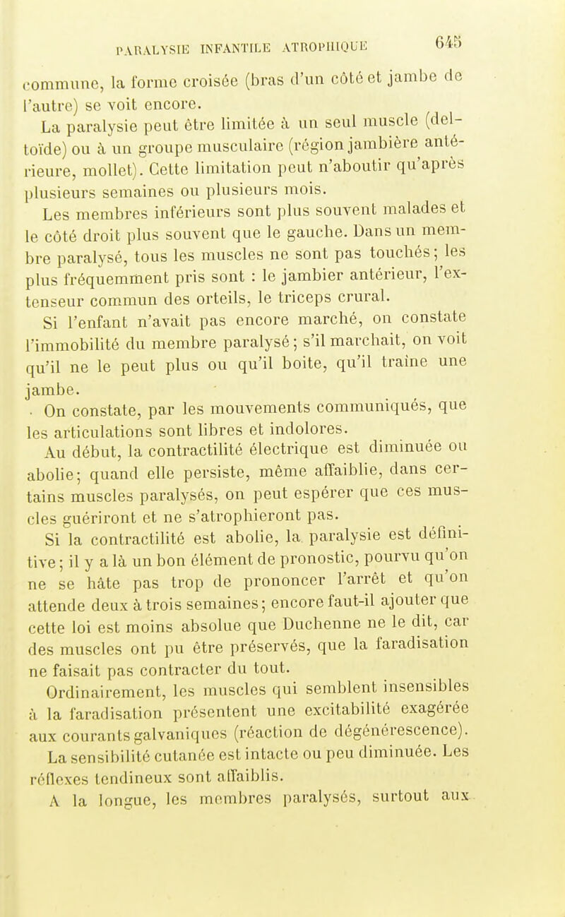 commune, la forme croisée (bras d'un côté et jambe de l'autre) se voit encore. La paralysie peut être limitée à un seul muscle (del- toïde) ou à un groupe musculaire (région jambière anté- rieure, mollet). Cette limitation peut n'aboutir qu'après plusieurs semaines ou plusieurs mois. Les membres inférieurs sont plus souvent malades et le côté droit plus souvent que le gauche. Dans un mem- bre paralysé, tous les muscles ne sont pas touchés ; les plus fréquemment pris sont : le jambier antérieur, l'ex- tenseur commun des orteils, le triceps crural. Si l'enfant n'avait pas encore marché, on constate l'immobilité du membre paralysé ; s'il marchait, on voit qu'il ne le peut plus ou qu'il boite, qu'il traîne une jambe. • On constate, par les mouvements communiqués, que les articulations sont libres et indolores. Au début, la contractihté électrique est diminuée ou abohe; quand elle persiste, même affaiblie, dans cer- tains muscles paralysés, on peut espérer que ces mus- cles guériront et ne s'atrophieront pas. Si la contractilité est abolie, la paralysie est défini- tive ; il y a là un bon élément de pronostic, pourvu qu W ne se hâte pas trop de prononcer l'arrêt et qu'on attende deux à trois semaines; encore faut-il ajouter que cette loi est moins absolue que Duchenne ne le dit, car des muscles ont pu être préservés, que la faradisation ne faisait pas contracter du tout. Ordinairement, les muscles qui semblent insensibles à la faradisation présentent une excitabilité exagérée aux courants galvaniques (réaction de dégénérescence). La sensibilité cutanée est intacte ou peu diminuée. Les réflexes tendineux sont affaiblis. A la longue, les membres paralysés, surtout aux