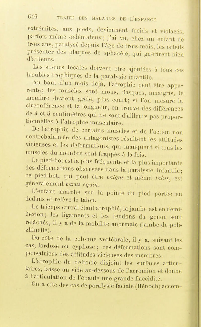 extrémités, aux pieds, deviennent froids et violacés, parfois même œdémateux; j'ai vu, chez un enfant do trois ans, paralysé depuis l'âge de trois mois, les orteil^ présenter des plaques de sphacèle, qui guérirent bien d'ailleurs. Les sueurs locales doivent être ajoutées à tous ces troubles trophiques de la paralysie infantile. Au bout d'un mois déjà, latrophie peut être appa- rente; les muscles sont mous, fiasques, amaigris, le membre devient grêle, plus court; si l'on mesure la circonférence et la longueur, on trouve des différences de 4 et 5 centimètres qui ne sont d'ailleurs pas propor- tionnelles à l'atrophie musculaire. De l'atrophie de certains muscles et de l'action non contrebalancée des antagonistes résultent les attitudes vicieuses et les déformations, qui manquent si tous les muscles du membre sont frappés à la fois. Le pied-bot est la plus fréquente et la plus importante des déformations observées dans la paralysie infantUe; ce pied-bot, qui peut être valgus et même talus, est généralement varus équin. L'enfant marche sur la pointe du pied portée en dedans et relève le talon. Le triceps crural étant atrophié, la jambe est en demi- flexion; les ligaments et les tendons du genou sont relâchés, il y a de la mobihté anormale (jambe de poli- chinelle). Du côté de la colonne vertébrale, il y a, suivant les cas, lordose ou cyphose ; ces déformations sont com- pensatrices des attitudes vicieuses des membres. L'atrophie du deltoïde disjoint les surfaces articu- laires, laisse un vide au-dessous de l'acromion et donne à l'articulation de l'épaule une grande flaccidité. On a cité des cas de paralysie faciale (Ilénoch) accom-