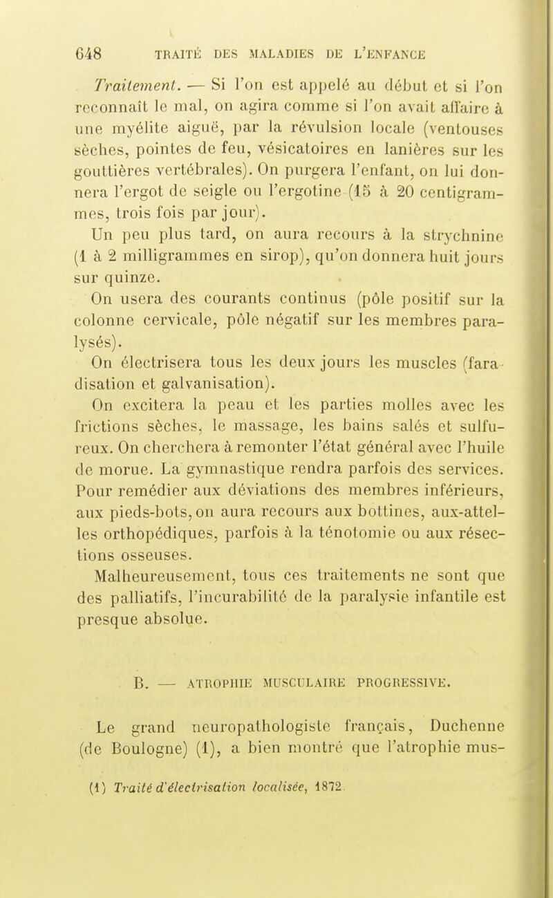 Trailenienl. ■— Si l'on est appelé au début et si l'on reconnaît le mal, on agira comme si l'on avait allaire à une myélite aiguë, par la révulsion locale (ventouses sèches, pointes de feu, vésicatoires en lanières sur les gouttières vertébrales). On purgera l'enfant, on lui don- nera l'ergot de seigle ou l'ergotine (15 à 20 centigram- mes, trois fois par jour). Un peu plus tard, on aura recours à la strychnine (1 à 2 milligrammes en sirop), qu'on donnera huit jours sur quinze. On usera des courants continus (pôle positif sur la colonne cervicale, pôle négatif sur les membres para- lysés). On électrisera tous les deux jours les muscles (fara- disation et galvanisation). On excitera la peau et les parties molles avec les frictions sèches, le massage, les bains salés et sulfu- reux. On cherchera à remonter l'état général avec l'huile de morue. La gymnastique rendra parfois des services. Pour remédier aux déviations des membres inférieurs, aux pieds-bots, on aura recours aux bottines, aux-attel- les orthopédiques, parfois à la ténotomie ou aux résec- tions osseuses. Malheureusement, tous ces traitements ne sont que des palliatifs, l'incurabilité de la paralysie infantile est presque absolue. B. — ATROPHIE MUSCULAIRE PROGRESSIVE. Le grand neuropathologiste français, Duchenue (de Boulogne) (1), a bien montré que l'atrophie mus- (i) Traité d'élecirisalion localisée, 1872.