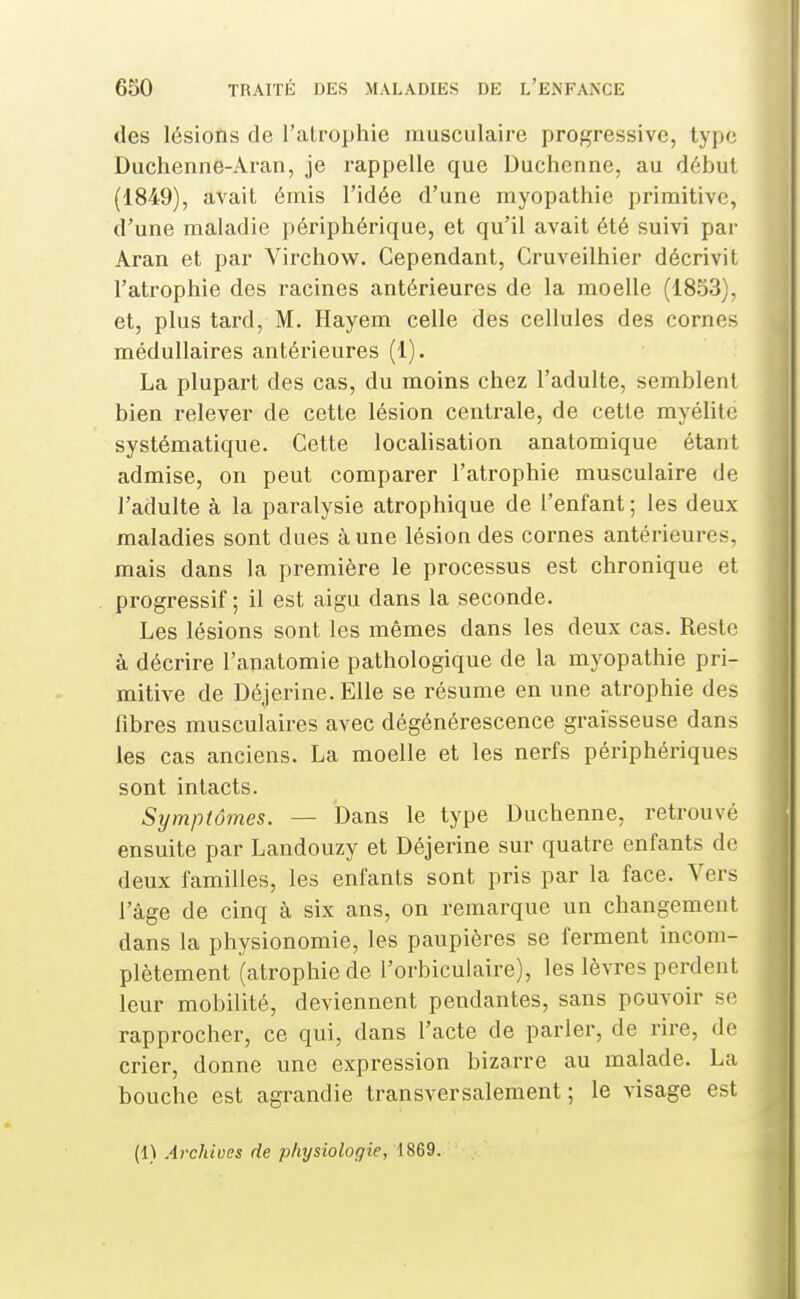 des lésions de l'alrophie musculaire progressive, type Duchenne-Aran, je rappelle que Duchenne, au début (1849), avait émis l'idée d'une myopathie primitive, d'une maladie ])ériphérique, et qu'il avait été suivi par Aran et par Virchow^. Cependant, Cruveilhier décrivit l'atrophie des racines antérieures de la moelle (1853), et, plus tard, M. Hayem celle des cellules des cornes médullaires antérieures (1). La plupart des cas, du moins chez l'adulte, semblent bien relever de cette lésion centrale, de cette myélite systématique. Cette localisation anatomique étant admise, on peut comparer l'atrophie musculaire de l'adulte à la paralysie atrophique de l'enfant ; les deux maladies sont dues à une lésion des cornes antérieures, mais dans la première le processus est chronique et progressif ; il est aigu dans la seconde. Les lésions sont les mêmes dans les deux cas. Reste à décrire l'anatomie pathologique de la myopathie pri- mitive de Déjerine. Elle se résume en une atrophie des fibres musculaires avec dégénérescence graisseuse dans les cas anciens. La moelle et les nerfs périphériques sont intacts. Symptômes. — Dans le type Duchenne, retrouvé ensuite par Landouzy et Déjerine sur quatre enfants de deux familles, les enfants sont pris par la face. Vers l'âge de cinq à six ans, on remarque un changement dans la physionomie, les paupières se ferment incom- plètement (atrophie de l'orbiculaire), les lèvres perdent leur mobilité, deviennent pendantes, sans pouvoir se rapprocher, ce qui, dans l'acte de parler, de rire, de crier, donne une expression bizarre au malade. La bouche est agrandie transversalement; le visage est (1) Archives de physiologie, 1869.