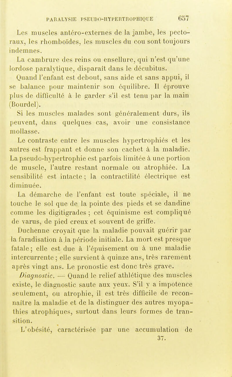 Les muscles antéro-externes de la jambe, les pecto- raux, les rhomboïdes, les muscles du cou sont toujours indemnes. La cambrure des reins ou ensellure, qui n'est qu'une lordose paralytique, disparaît dans le décubitus. Quand l'enfant est debout, sans aide et sans appui, il se balance pour maintenir son équilibre. Il éprouve plus de difficulté à le garder s'il est tenu par la main (Bourdel). Si les muscles malades sont généralement durs, ils peuvent, dans quelques cas, avoir une consistance mollasse. Le contraste entre les muscles hypertrophiés et les autres est frappant et donne son cachet à la maladie. La pseudo-hypertrophie est parfois limitée à une portion de muscle, l'autre restant normale ou atrophiée. La sensibilité est intacte ; la contractilité électrique est diminuée. La démai'che de l'enfant est toute spéciale, il ne touche le sol que de la pointe des pieds et se dandine comme les digitigi-ades ; cet équinisme est compliqué de varus, de pied creux et souvent de griffe. Duchenne croyait que la maladie pouvait guérir par la faradisation à la période initiale. La mort est presque fatale ; elle est due à l'épuisement ou à une maladie intercurrente ; elle survient à quinze ans, très rarement après vingt ans. Le pronostic est donc très grave. Diagnostic. — Quand le relief athlétique des muscles existe, le diagnostic saute aux yeux. S'il y a impotence seulement, ou atrophie, il est très difficile de recon- naître la maladie et de la distinguer des autres myopa- thies atrophiques, surtout dans leurs formes de tran- sition. L'obésité, caractérisée par une accumulation de 37.