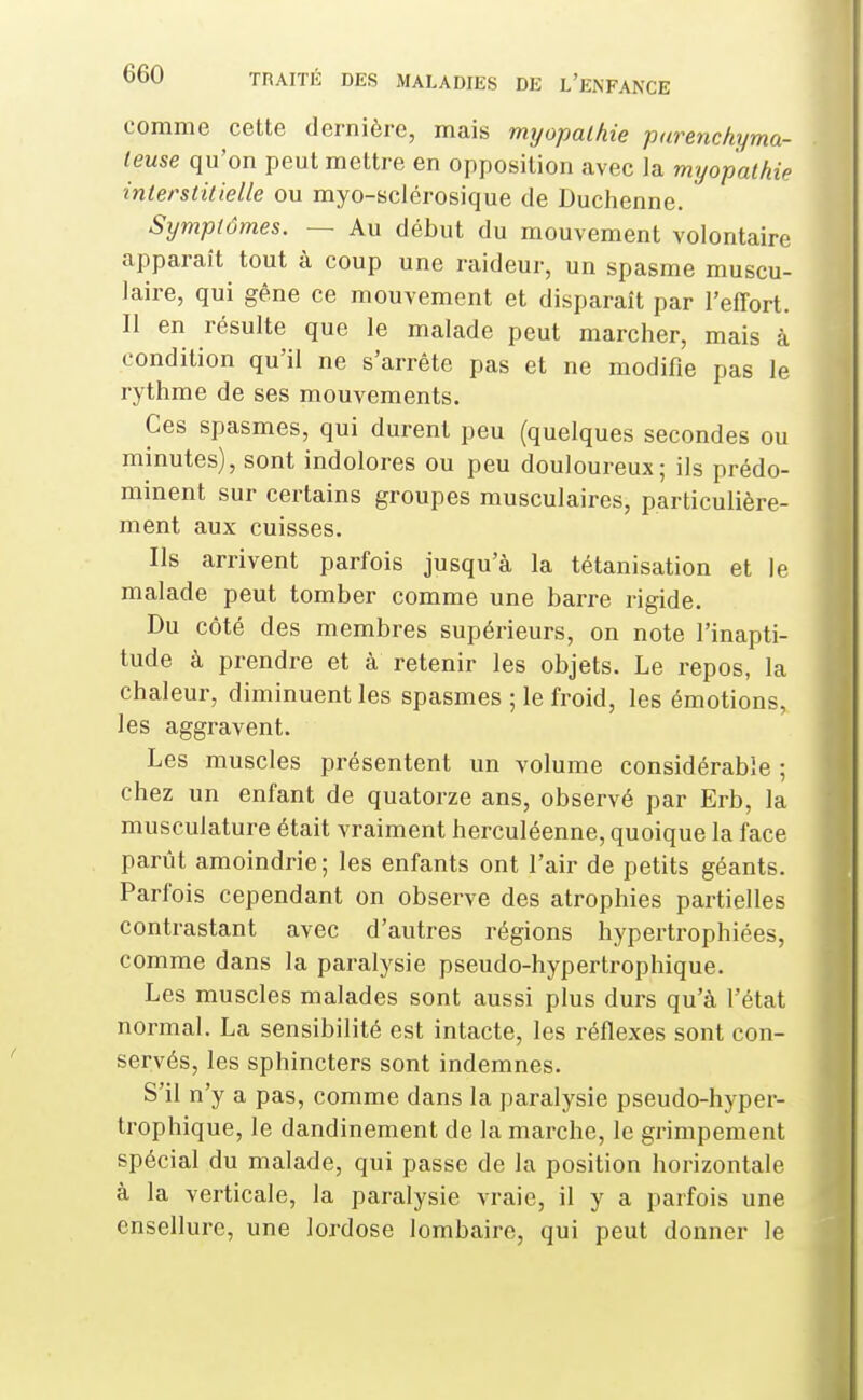 comme cette dernière, mais myopathie parenchyma- leuse qu'on peut mettre en opposition avec la myopathie interstitielle ou myo-sclérosique de Duchenne. Symptômes. — Au début du mouvement volontaire apparaît tout à coup une raideur, un spasme muscu- laire, qui gêne ce mouvement et disparaît par l'effort. Il en résulte que le malade peut marcher, mais à condition qu'il ne s'arrête pas et ne modifie pas le rythme de ses mouvements. Ces spasmes, qui durent peu (quelques secondes ou minutes), sont indolores ou peu douloureux; ils prédo- minent sur certains groupes musculaires, particulière- ment aux cuisses. Ils arrivent parfois jusqu'à la tétanisation et le malade peut tomber comme une barre rigide. Du côté des membres supérieurs, on note l'inapti- tude à prendre et à retenir les objets. Le repos, la chaleur, diminuent les spasmes ; le froid, les émotions, les aggravent. Les muscles présentent un volume considérable ; chez un enfant de quatorze ans, observé par Erb, la musculature était vraiment herculéenne, quoique la face parût amoindrie ; les enfants ont l'air de petits géants. Parfois cependant on observe des atrophies partielles contrastant avec d'autres régions hypertrophiées, comme dans la paralysie pseudo-hypertrophique. Les muscles malades sont aussi plus durs qu'à l'état normal. La sensibilité est intacte, les réflexes sont con- servés, les sphincters sont indemnes. S'il n'y a pas, comme dans la paralysie pseudo-hyper- trophique, le dandinement de la marche, le grimpement spécial du malade, qui passe de la position horizontale à la verticale, la paralysie vraie, il y a parfois une ensellure, une lordose lombaire, qui peut donner le