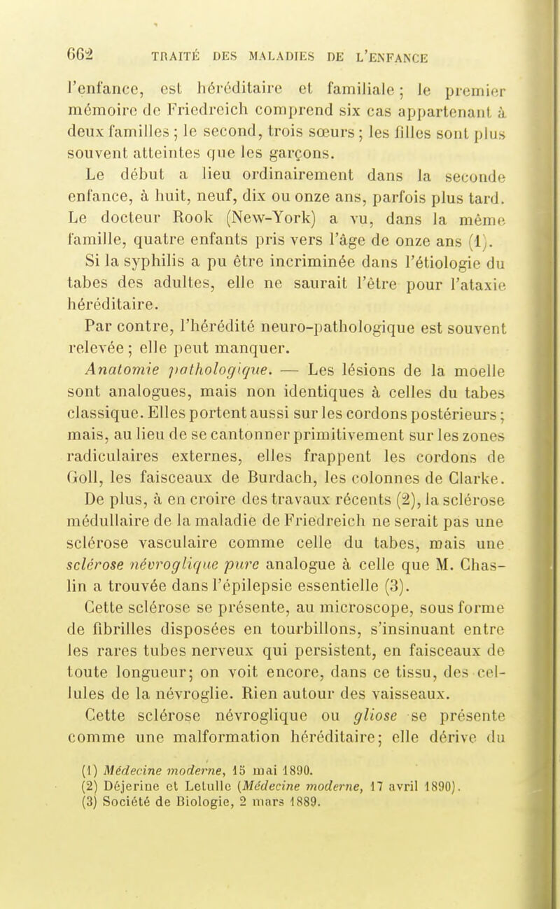 l'enfance, est héi-éditairc et familiale ; le premier mémoire de Friedreich comprend six cas appartenant à deux familles ; le second, trois sœurs ; les filles sont i)lijs souvent atteintes que les garçons. Le début a lieu ordinairement dans la seconde enfance, à huit, neuf, dix ou onze ans, parfois plus tard. Le docteur Rook (New-York) a vu, dans la même famille, quatre enfants pris vers l'âge de onze ans (1). Si la syphilis a pu être incriminée dans l'étiologie du tabès des adultes, elle ne saurait l'être pour l'ataxie héréditaire. Par contre, l'hérédité neuro-pathologique est souvent relevée; elle peut manquer. Anatomie patholog'i.rjiie. ■— Les lésions de la moelle sont analogues, mais non identiques à celles du tabès classique. Elles portent aussi sur les cordons postérieurs ; mais, au lieu de se cantonner primitivement sur les zones radiculaires externes, elles frappent les cordons de GoU, les faisceaux de Burdach, les colonnes de Clarke. De plus, à en croire des travaux récents (2), la sclérose médullaire de la maladie de Friedreich ne serait pas une sclérose vasculaire comme celle du tabès, mais une sclérose névrogliqae pure analogue à celle que M. Chas- lin a trouvée dans l'épilepsie essentielle (3). Cette sclérose se présente, au microscope, sous forme de fibrilles disposées en tourbillons, s'insinuant entre les l'ares tubes nerveux qui persistent, en faisceaux de toute longueur; on voit encore, dans ce tissu, des cel- lules de la névroglie. Rien autour des vaisseaux. Cette sclérose névroglique ou gliose se présente comme une malformation héréditaire; elle dérive du (1) Médecine moderne, 15 mai 1890. (2) Dôjerine et LetuUe (Médecine moderne, 17 avril 1890).