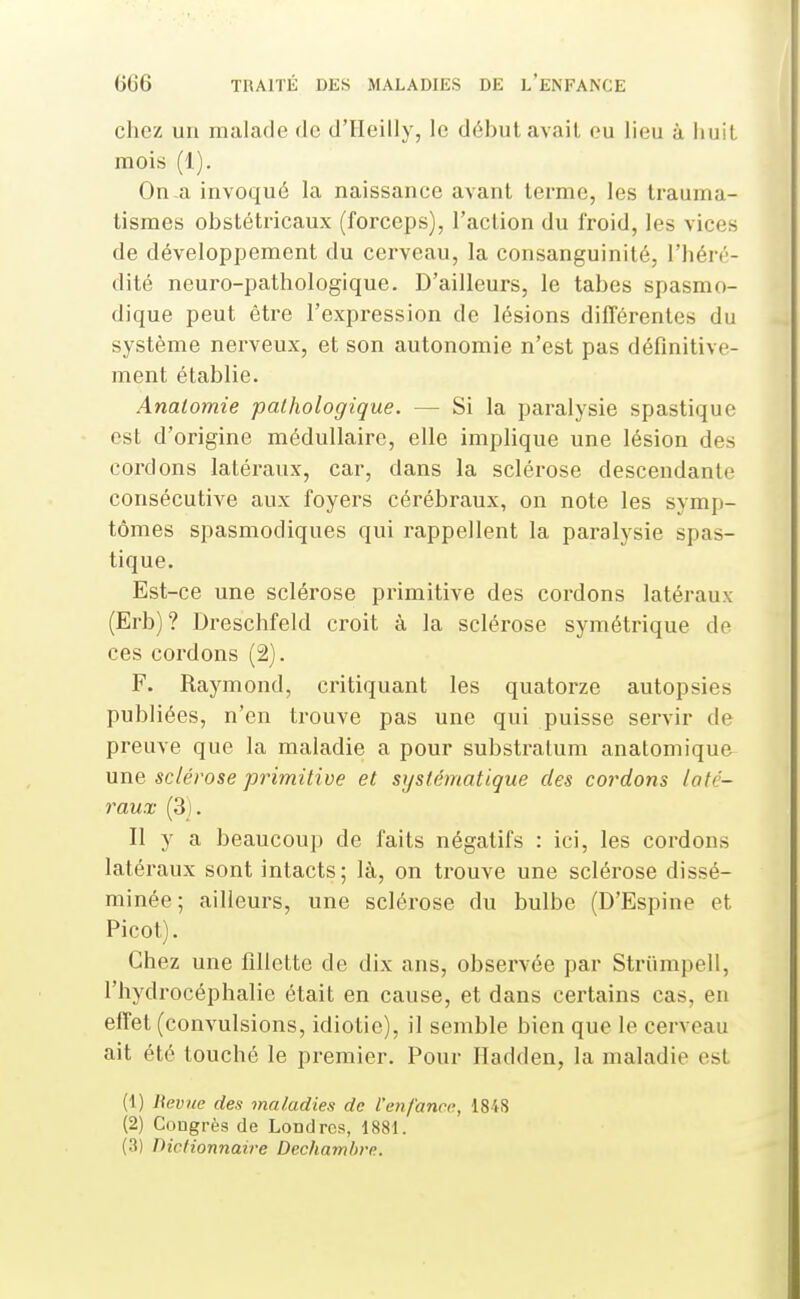 chez un malade de d'IIeilly, le début avait eu lieu à huit mois (i). On a invoqué la naissance avant terme, les trauma- tismes obstétricaux (forceps), l'action du froid, les vices de développement du cerveau, la consanguinité, l'héré- dité neuro-pathologique. D'ailleurs, le tabès spasmo- dique peut être l'expression de lésions différentes du système nerveux, et son autonomie n'est pas définitive- ment établie. Anatomie pathologique. — Si la paralysie spastique est d'origine médullaire, elle implique une lésion des cordons latéraux, car, dans la sclérose descendante consécutive aux foyers cérébraux, on note les symp- tômes spasmodiques qui rappellent la paralj^sie spas- tique. Est-ce une sclérose primitive des cordons latéraux (Erb)? Dreschfeld croit à la sclérose symétrique de ces cordons (2). F. Raymond, critiquant les quatorze autopsies publiées, n'en trouve pas une qui puisse servir de preuve que la maladie a pour substralum anatomique une sclérose primitive et systématique des cordons laté- raux (3). Il y a beaucoup de faits négatifs : ici, les cordons latéraux sont intacts; là, on trouve une sclérose dissé- minée; ailleurs, une sclérose du bulbe (D'Espine et Picot). Chez une fillette de dix ans, observée par Striimpell, l'hydrocéphalie était en cause, et dans certains cas, en effet (convulsions, idiotie), il semble bien que le cerveau ait été touché le premier. Pour Hadden, la maladie est (1) Uevue des maladies de l'enfance, 1848 (2) Congrès de Londres, 1881. (3) Dictionnaire Dechaml>re.