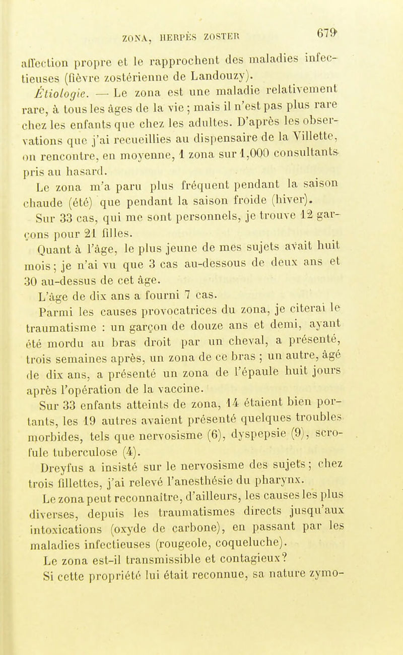 aiïeclion propre et le rapprochent des maladies infec- tieuses (fièvre zostérienne de Landouzy). Étiologle. — Le zona est une maladie relativement rare, à tous les âges de la vie ; mais il n'est pas plus rare chez les enfants que chez les adultes. D'après les obser- vations que j'ai recueillies au dispensaire de la Villette, on rencontre, en moyenne, 1 zona sur 1,000 consultants- pris au hasard. Le zona m'a paru plus fréquent pendant la saison chaude (été) que pendant la saison froide (hiver). Sur 33 cas, qui me sont personnels, je trouve 12 gar- çons pour 21 filles. Quant à l'âge, le plus jeune de mes sujets avait huit mois ; je n'ai vu que 3 cas au-dessous de deux ans et 30 au-dessus de cet âge. L'âge de dix ans a fourni 7 cas. Parmi les causes provocatrices du zona, je citerai le traumatisme : un garçon de douze ans et demi, ayant été mordu au bras droit par un cheval, a présenté, trois semaines après, un zona de ce bras ; un autre, âgé de dix ans, a présenté un zona de l'épaule huit jours après l'opération de la vaccine. Sur 33 enfants atteints de zona, 14 étaient bien por- tants, les 19 autres avaient présenté quelques troubles morbides, tels que nervosisme (6), dyspepsie (9), scro- fule tuberculose (4). Dreyfus a insisté sur le nervosisme des sujets ; chez trois fillettes, j'ai relevé l'anesthésie du pharynx. Le zona peut reconnaître, d'ailleurs, les causes les plus diverses, depuis les traumatismes directs jusqu'aux intoxications (oxyde de carbone), en passant par les maladies infectieuses (rougeole, coqueluche). Le zona est-il transmissible et contagieux? Si cette propriété lui était reconnue, sa nature zymo-