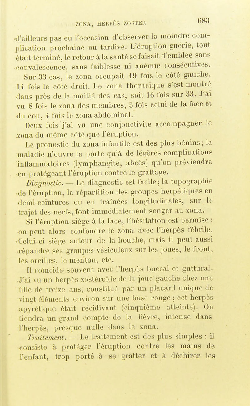 -d'ailleurs pas eu l'occasion d'observer la moindre com- plication prochaine ou tardive. L'éruption guérie, tout était terminé, le retour à la santé se faisait d'emblée sans •convalescence, sans faiblesse ni anémie consécutives. Sur 33 cas, le zona occupait 19 fois le côté gauche, 14 fois le côté droit. Le zona thoracique s'est montré dans près de la moitié des cas, soit 16 fois sur 33. J'ai vu 8 fois le zona des membres, 5 fois celui de la face et du cou, 4 fois le zona abdominal. Deux fois j'ai vu une conjonctivite accompagner le .zona du même côté que l'éruption. Le pronostic du zona infantile est des plus bénins; la maladie n'ouvre la porte qu'à de légères complications inflammatoires (lymphangite, abcès) qu'on préviendra •en protégeant l'éruption contre le grattage. Diagnostic — Le diagnostic est facile; la topographie ■de l'éruption, la répartition des groupes herpétiques en demi-ceintures ou en trainées longitudinales, sur le trajet des nerfs, font immédiatement songer au zona. Si l'éruption siège à la face, l'hésitation est permise ; on peut alors confondre le zona avec l'herpès fébrile. 'Celui-ci siège autour de la bouche, mais il peut aussi répandre ses groupes vésiculeux sur les joues, le front, les oreilles, le menton, etc. Il coïncide souvent avec l'herpès buccal et guttural. -J'ai vu un herpès zostéroïde de la joue gauche chez une fdle de treize ans, constitué par un placard unique de vingt éléments environ sur une base rouge ; cet herpès apyrétique était récidivant (cinquième atteinte). On tiendra un grand compte de la fièvre, intense dans l'herpès, presque nulle dans le zona. Trailement. — Le traitement est des plus simples : il consiste à protéger l'éruption contre les mains de l'enfant, trop porté à se gratter et à déchirer les