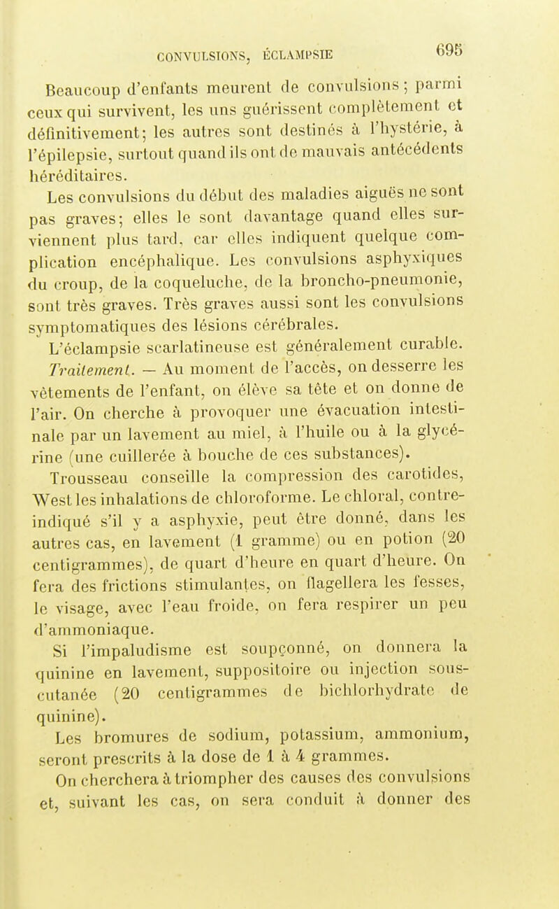 Beaucoup d'enfants meurent de convulsions ; parnrii ceux qui survivent, les uns guérissent complètement et définitivement; les autres sont destinés à l'hystérie, à l'épilepsie, surtout quand ils ont de mauvais antécédents héréditaires. Les convulsions du début des maladies aiguës ne sont pas graves; elles le sont davantage quand elles sur- viennent plus tard, car elles indiquent quelque com- plication encéphalique. Les convulsions asphyxiques du croup, de la coqueluche, de la broncho-pneumonie, sont très graves. Très graves aussi sont les convulsions symptomatiques des lésions cérébrales. L'éclampsie scarlatineuse est généralement curable. Traitement. — Au moment de l'accès, on desserre les vêtements de l'enfant, on élève sa tête et on donne de l'air. On cherche à provoquer une évacuation intesti- nale par un lavement au miel, à l'huile ou à la glycé- rine (une cuillerée à bouche de ces substances). Trousseau conseille la compression des carotides, West les inhalations de chloroforme. Le chloral, contre- indiqué s'il y a asphyxie, peut être donné, dans les autres cas, en lavement (1 gramme) ou en potion (20 centigrammes), de quart d'heure en quart d'heure. On fera des frictions stimulantes, on flagellera les fesses, le visage, avec l'eau froide, on fera respirer un peu d'ammoniaque. Si l'impaludisme est soupçonné, on donnera la quinine en lavement, suppositoire ou injection sous- cutanée (20 centigrammes de bichlorhydrate de quinine). Les bromures de sodium, potassium, ammonium, seront prescrits à la dose de 1 à 4 grammes. On cherchera à triompher des causes des convulsions et, suivant les cas, on sera conduit à donner des