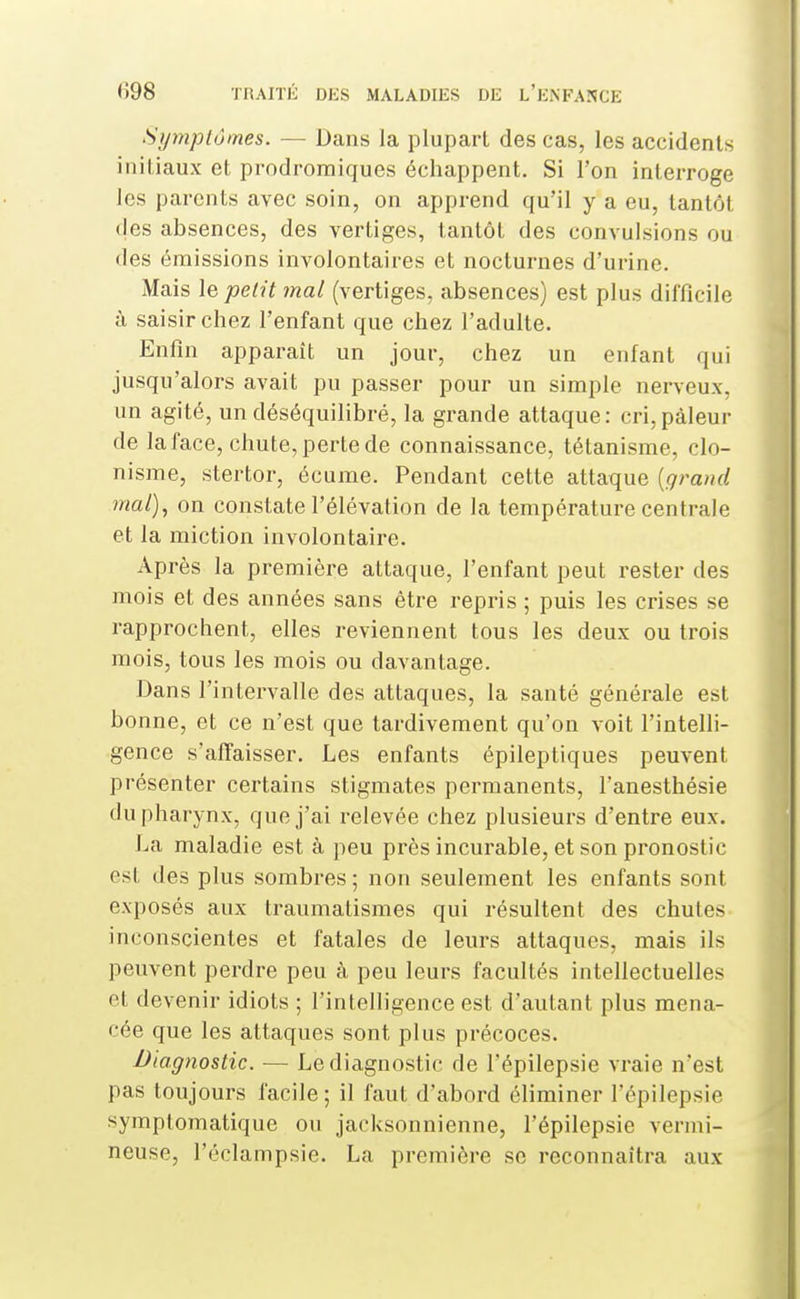 Symptômes. — Dans la plupart des cas, les accidents initiaux et prodromiques échappent. Si l'on interroge les parents avec soin, on apprend qu'il y a eu, tantôt (les absences, des vertiges, tantôt des convulsions ou des émissions involontaires et nocturnes d'urine. Mais le petit mal (vertiges, absences) est plus difficile à, saisir chez l'enfant que chez l'adulte. Enfin apparaît un jour, chez un enfant qui jusqu'alors avait pu passer pour un simple nerveux, un agité, un déséquilibré, la grande attaque: cri, pâleur de la face, chute, perte de connaissance, tétanisme, clo- nisme, stertor, écume. Pendant cette attaque {grand mal), on constate l'élévation de la température centrale et la miction involontaire. Après la première attaque, l'enfant peut rester des mois et des années sans être repris ; puis les crises se rapprochent, elles reviennent tous les deux ou trois mois, tous les mois ou davantage. Dans l'intervalle des attaques, la santé générale est bonne, et ce n'est que tardivement qu'on voit l'intelli- gence s'affaisser. Les enfants épileptiques peuvent présenter certains stigmates permanents, l'anesthésie du pharynx, que j'ai relevée chez plusieurs d'entre eux. La maladie est à peu près incurable, et son pronostic est des plus sombres ; non seulement les enfants sont exposés aux traumatismes qui résultent des chutes inconscientes et fatales de leurs attaques, mais ils peuvent perdre peu à peu leurs facultés intellectuelles et devenir idiots ; l'intelligence est d'autant plus mena- cée que les attaques sont plus précoces. Diagnostic. — Le diagnostic de l'épilepsie vraie n'est pas toujours facile; il faut d'abord éliminer l'épilepsie symplomatique ou jacksonnienne, l'épilepsie vermi- neuse, l'éclampsie. La première se reconnaîtra aux