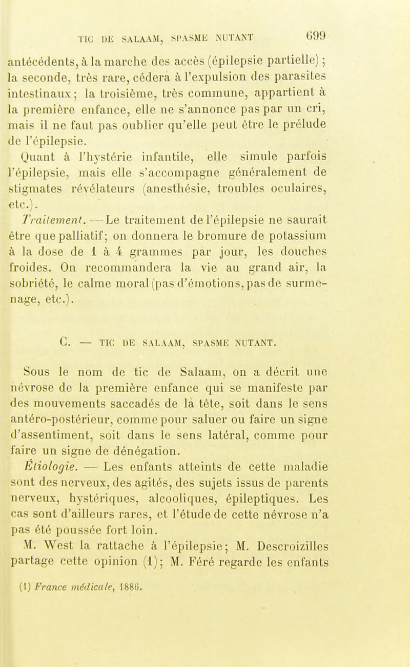 antécédents, à la marche des accès (épilepsie partielle) ; la seconde, très rare, cédera à l'expulsion des parasites intestinaux ; la troisième, très commune, appartient à la première enfance, elle ne s'annonce pas par un cri, mais il ne faut pas oublier qu'elle peut être le prélude de l'épilepsie. Quant à l'hystérie infantile, elle simule parfois l'épilepsie, mais elle s'accompagne généralement de stigmates révélateurs (anesthésie, troubles oculaires, etc.)- Traitement.. —Le traitement de l'épilepsie ne saurait être que palliatif ; on donnera le bromure de potassium à la dose de 1 à 4 grammes par jour, les douches froides. On recommandera la vie au grand air, la sobriété, le calme moral (pas d'émotions, pas de surme- nage, etc.). C. — TIC DE SALAAM, SPASME NUTANT. Sous le nom de tic de Salaam, on a décrit une névrose de la première enfance qui se manifeste par des mouvements saccadés de la tète, soit dans le sens antéro-postérieur, comme pour saluer ou faire un signe d'assentiment, soit dans le sens latéral, comme pour faire un signe de dénégation. Éliologie. — Les enfants atteints de cette maladie sont des nerveux, des agités, des sujets issus de parents nerveux, hystériques, alcooliques, épileptiques. Les cas sont d'ailleurs rares, et l'étude de cette névrose n'a pas été poussée fort loin. M. West la rattache à l'épilepsie; M. Descroizilles partage cette opinion (1); M. Féré regarde les enfants