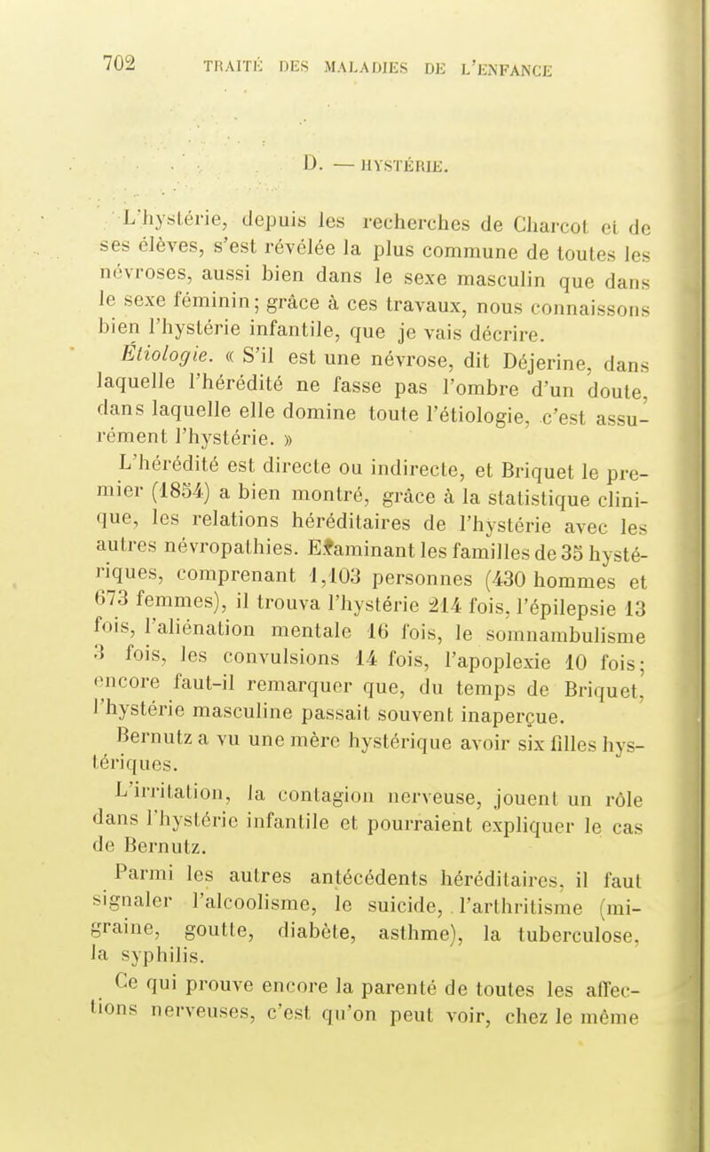 D. — HYSTÉHIK. L'hyslérie, depuis les recherches de Charcot et de ses élèves, s'est révélée la plus commune de toutes les névroses, aussi bien dans le sexe masculin que dans le sexe féminin ; grâce à ces travaux, nous connaissons bien l'hystérie infantile, que je vais décrire. Étiologie. « S'il est une névrose, dit Déjerine, dans laquelle l'hérédité ne fasse pas l'ombre d'un doute, dans laquelle elle domine toute l'étiologie, c'est assu- rément l'hystérie. » L'hérédité est directe ou indirecte, et Briquet le pre- mier (1854) a bien montré, grâce à la statistique clini- que, les relations héréditaires de l'hystérie avec les autres névropathies. Efaminant les familles de 35 hysté- riques, comprenant 1,103 personnes (430 hommes et 673 femmes), il trouva l'hystérie 214 fois, l'épilepsie 13 fois, l'aliénation mentale 16 fois, le somnambulisme 3 fois, les convulsions 14 fois, l'apoplexie 10 fois; encore faut-il remarquer que, du temps de Briquet' l'hystérie masculine passait souvent inaperçue. Bernutz a vu une mère hystérique avoir six filles hys- tériques. L'irritation, la contagion nerveuse, jouent un rôle dans l'hystérie infantile et pourraient expliquer le cas de Bernutz. Parmi les autres antécédents héréditaires, il faut signaler l'alcoolisme, le suicide, l'arthritisme (rai- graine, goutte, diabète, asthme), la tuberculose, la syphilis. Ce qui prouve encore la parenté de toutes les affec- tions nerveuses, c'est qu'on peut voir, chez le même