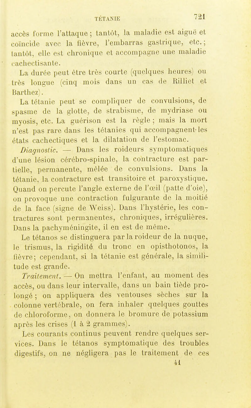 accès forme l'attaque ; tantôt, la maladie est aiguë et coïncide avec la fièvre, l'embarras gastrique, etc.; lantôt, elle est chronique et accompagne une maladie caehectisante. La durée peut être très courte (quelques heures) ou très longue (cinq mois dans un cas de Rilliel et Barthez). La tétanie peut se compliquer de convulsions, de spasme de la glotte, de strabisme, de mydriase ou myosis, etc. La guérison est la règle ; mais la mort n'est pas rare dans les tétanies qui accompagnent- les états cachectiques et la dilatation de l'estomac. Diagnostic. — Dans les roideurs symptomatiques d'une lésion cérébro-spinale, la contracture est par- tielle, permanente, mêlée de convulsions. Dans la tétanie, la contracture est transitoire et paroxystique. Quand on percute l'angle externe de l'œil (patte d'oie), on provoque une contraction fulgurante de la moitié de la face (signe de Weiss). Dans l'iiystérie, les con- tractures sont permanentes, chroniques, irrégulières. Dans la pachyméningite, il en est de même. Le tétanos se distinguera par la roideur de la nuque, le trismus, la rigidité du tronc en opisthotonos, la fièvre; cependant, si la tétanie est générale, la simili- tude est grande. Traitement. — On mettra l'enfant, au moment des accès, ou dans leur intervalle, dans un bain tiède pro- longé ; on appliquera des ventouses sèches sur la colonne vertébrale, on fera inhaler quelques gouttes de chlorofoi-me, on donnera le bromure de potassium après les crises (1 à 2 grammes). Les courants continus peuvent rendre quelques ser- vices. Dans le tétanos symptomatique des troubles digestifs, on ne négligera pas le traitement de ces 41