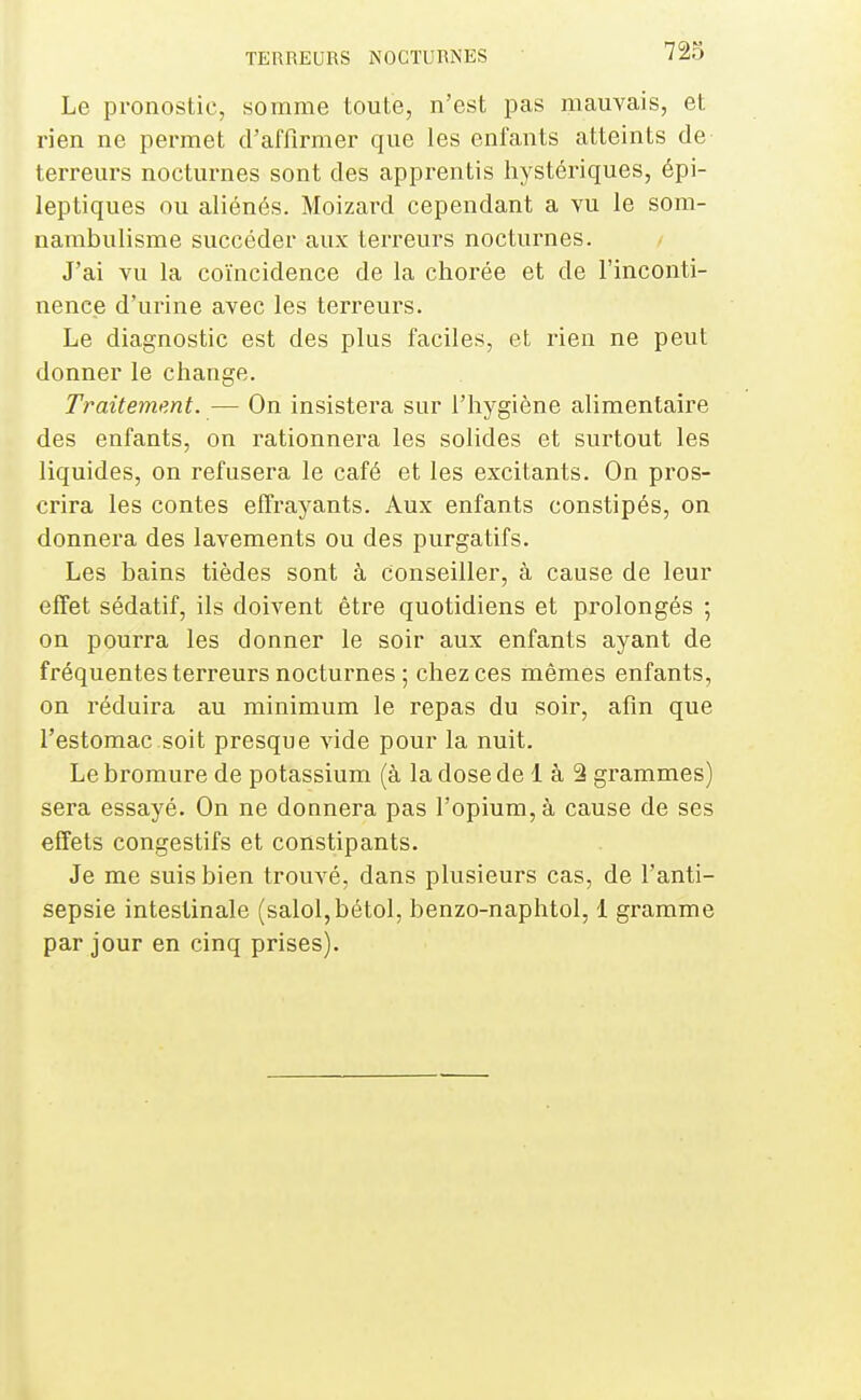 Le pronostic, somme toute, n'est pas mauvais, et rien ne permet d'affirmer que les enfants atteints de terreurs nocturnes sont des apprentis iiystériques, épi- leptiques ou aliénés. Moizard cependant a vu le som- nambulisme succéder aux terreurs nocturnes. J'ai vu la coïncidence de la chorée et de l'inconti- nence d'urine avec les terreurs. Le diagnostic est des plus faciles, et rien ne peut donner le change. Traitement. — On insistera sur l'hygiène alimentaire des enfants, on rationnera les solides et surtout les liquides, on refusera le café et les excitants. On pros- crira les contes effrayants. Aux enfants constipés, on donnera des lavements ou des purgatifs. Les bains tièdes sont à conseiller, à cause de leur effet sédatif, ils doivent être quotidiens et prolongés ; on pourra les donner le soir aux enfants ayant de fréquentes terreurs nocturnes ; chez ces mêmes enfants, on réduira au minimum le repas du soir, afin que l'estomac.soit presque vide pour la nuit. Le bromure de potassium (à la dose de 1 à â grammes) sera essayé. On ne donnera pas l'opium, à cause de ses effets congestifs et constipants. Je me suis bien trouvé, dans plusieurs cas, de l'anti- sepsie intestinale (salol,bétol, benzo-naphtol, 1 gramme par jour en cinq prises).