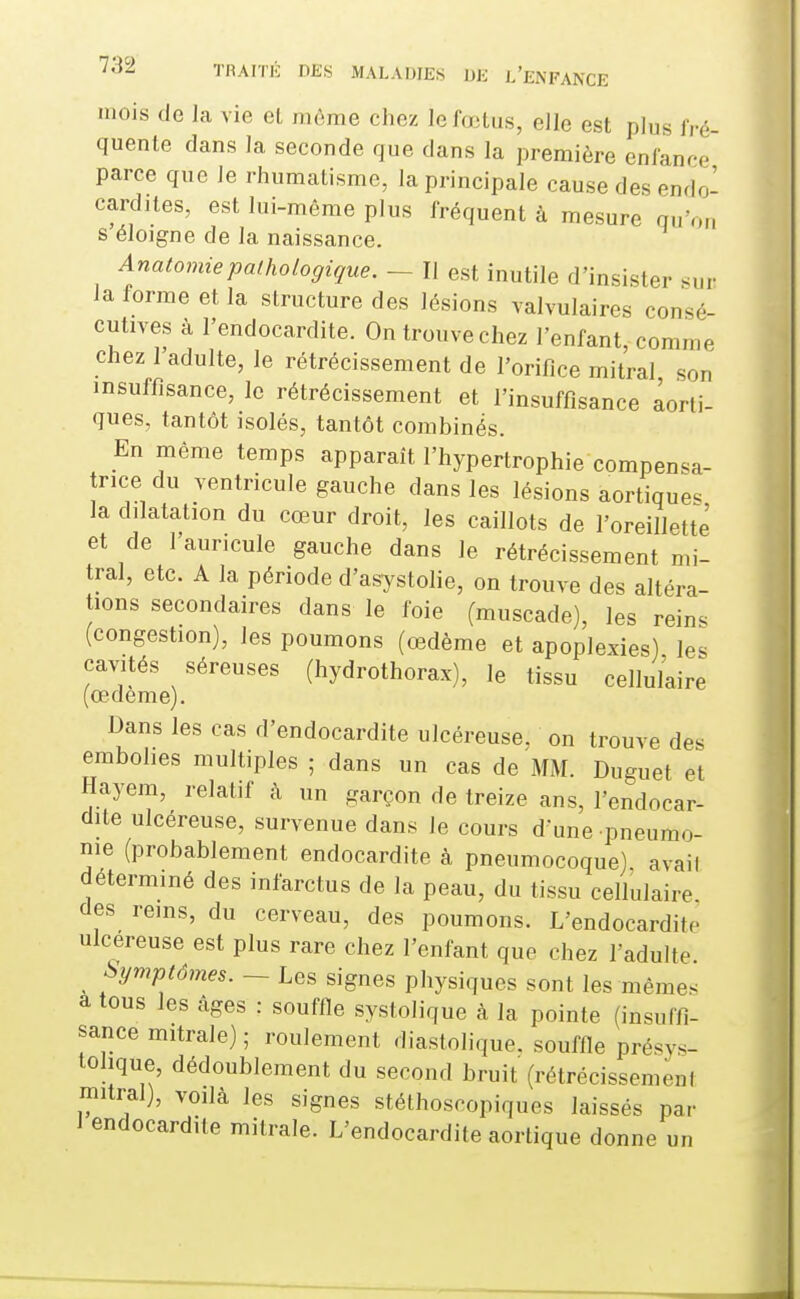 mois de la vie eL ii.ème chez lefailus, elle est plus fré- quente dans la seconde que dans la première enfance parce que le rhumatisme, la principale cause des endo- cardites, est lui-même plus fréquent à mesure qu'o„ s éloigne de la naissance. Anatomiepathologique. — II est inutile d'insister sur la forme et la structure des lésions valvulaires consé- cutives à l'endocardite. On trouve chez l'enfant, comme chez I adulte, le rétrécissement de l'orifice mitral son insuffisance, le rétrécissement et l'insuffisance aorti- ques, tantôt isolés, tantôt combinés. En même temps apparaît l'hypertrophie compensa- rice du ventricule gauche dans les lésions aortique. la dilatation du cœur droit, les caillots de l'oreillette et de l'auricule gauche dans le rétrécissement mi- tral, etc. A la période d'asystolie, on trouve des altéra- tions secondaires dans le foie (muscade), les reins (congestion), les poumons (œdème et apoplexies) les cavités séreuses (hydrothorax), le tissu cellulaire (œdème). Dans les cas d'endocardite ulcéreuse, on trouve des embohes multiples ; dans un cas de MM. Duguet et Hayem, relatif à un garçon de treize ans, l'endocar- dite ulcéreuse, survenue dans le cours d'une pneumo- nie (probablement endocardite à pneumocoque) avail déterminé des infarctus de la peau, du tissu cellulaire des rems, du cerveau, des poumons. L'endocardite ulcéreuse est plus rare chez l'enfant que chez l'adulte Symptômes. ~ Les signes physiques sont les mêmes à tous les câges : souffle systolique à la pointe (insuffi- sance mitrale) ; roulement diastolique. souffle présys- tolique, dédoublement du second bruit (rétrécissemeni mitral), voilà les signes stéthoscopiques laissés par J endocardite mitrale. L'endocardite aortique donne un