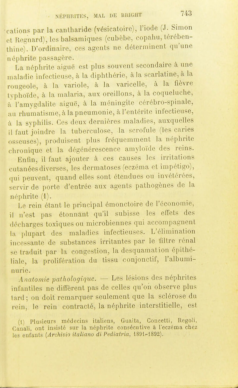 •calions par la cantharide (vésicatoire), l'iode (J. Simon et Regnard), les balsamiques (cubèbe, copahu, térében- thine). D'ordinaire, ces agents ne déterminent qu'une néphrite passagère. La néphrite aiguë est plus souvent secondaire à une maladie infectieuse, à la diphthérie, à la scarlatine, à la rougeole, à la variole, à la varicelle, à la fièvre typhoïde, à la malaria, aux oreillons, à la coqueluche, il l'amygdalite aiguë, à la méningite cérébro-spinale, au rhumatisme, à la pneumonie, à l'entérite infectieuse, à la syphilis. Ces deux dernières maladies, auxquelles il faut joindre la tuberculose, la scrofule (les caries osseuses), produisent plus fréquemment la néphrite chronique et la dégénérescence amyloïde des reins. Enfin, il faut ajouter à ces causes les irritations cutanées diverses, les dermatoses (eczéma et impétigo), qui peuvent, quand elles sont étendues ou invétérées, servir de porte d'entrée aux agents pathogènes de la néphrite (1). Le rein étant le principal émonctoire de l'économie, il n'est pas étonnant qu'il subisse les effets des décharges toxiques ou microbiennes qui accompagnent la plupart des maladies infectieuses. L'élimination incessante de substances irritantes par le filtre rénal se traduit par la congestion, la desquamation épithé- liale, la prolifération du tissu conjonctif, l'albumi- nurie. Anatomie pathologique. — Les lésions des néphrites infantiles ne diffèrent pas de celles qu'on observe plus lard ; on doit remarquer seulement que la sclérose du rein, le rein contracté, la néphrite interstitielle, est (1) Plusieurs médecins italiens, Guaita, Concetti, Regoli, Canali, ont insisté sur la néphrite consécutive à l'eczéma chez les enfants {Archivio italiano di Pediairia, 1891'-1892).