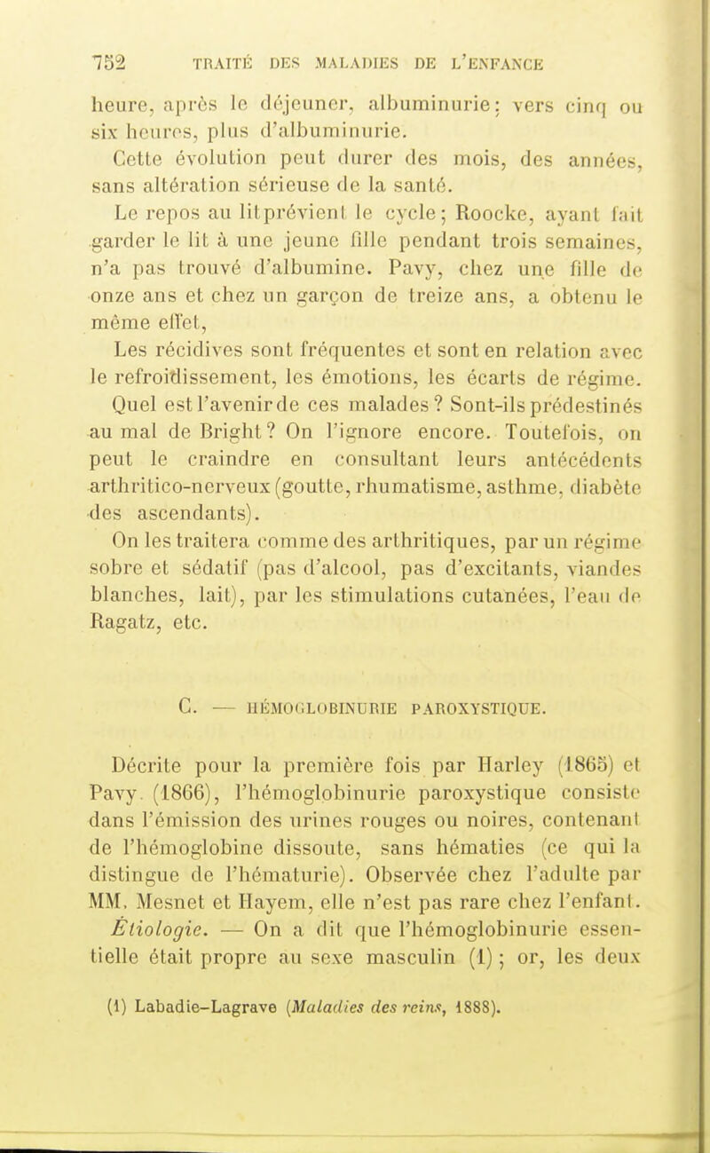 heure, après le déjeuner^ albuminurie; vers cinq ou six hcuros, plus d'albuminurie. Cette évolution peut durer des mois, des années, sans altération sérieuse de la santé. Le repos au litprévient le cycle; Roocke, ayant fait garder le lit à une jeune fille pendant trois semaines, n'a pas trouvé d'albumine. Pavy, chez une fille de onze ans et chez un garçon de treize ans, a obtenu le même elïet. Les récidives sont fréquentes et sont en relation avec le refroidissement, les émotions, les écarts de régime. Quel estl'avenirde ces malades? Sont-ils prédestinés au mal de Bright ? On l'ignore encore. Toutefois, on peut le craindre en consultant leurs antécédents arthritico-nerveux (goutte, rhumatisme, asthme, diabète •des ascendants). On les traitera comme des arthritiques, par un régime sobre et sédatif (pas d'alcool, pas d'excitants, viandes blanches, lait), par les stimulations cutanées, l'eau de Ragatz, etc. G. — IIÉMOGLOBINURIE PAROXYSTIQUE. Décrite pour la première fois par Harley (1865) et Pavy. (1866), l'hémoglobinurie paroxystique consiste dans l'émission des urines rouges ou noires, contenant de l'hémoglobine dissoute, sans hématies (ce qui la distingue de l'hématurie). Observée chez l'adulte par MM. Mesnet et Hayem, elle n'est pas rare chez l'enfanl. Èliologie. — On a dit que l'hémoglobinurie essen- tielle était propre au sexe masculin (1) ; or, les deux