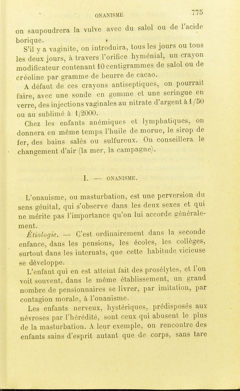 ONANISME '^'7^ on saupoudrera la vulve avec du salol ou de l'acide borique. f S'il y a vaginite, on introduira, tous les jours ou tous les deux jours, à travers l'orifice hyménial, un crayon modificateur contenant 10 centigrammes de salol ou de créoline par gramme de beurre de cacao. A défaut de ces crayons antiseptiques, on pourrait faire, avec une sonde en gomme et une seringue en verre, des injections vaginales au nitrate d'argent à 1/50 ou au sublimé à 1/2000. Chez les enfants anémiques et lymphatiques, on donnera en même temps l'huile de morue, le sirop de fer, des bains salés ou sulfureux. On conseillera le changement d'air (la mer, la campagne). I, — ONANISME. L'onanisme, ou masturbation, est une perversion du sens génital, qui s'observe dans les deux sexes et qui ne mérite pas l'importance qu'on lui accorde générale- ment. Étiologie. — C'est ordinairement dans la seconde enfance, dans les pensions, les écoles, les collèges, surtout dans les internats, que cette habitude vicieuse se développe. L'enfant qui en est atteint fait des prosélytes, et l'on voit souvent, dans le même établissement, un grand nombre de pensionnaires se livrer, par imitation, par contagion morale, à l'onanisme. Les enfants nerveux, hystériques, prédisposés aux névroses par l'hérédité, sont ceux qui abusent le plus de la masturbation. A leur exemple, on rencontre des enfants sains d'esprit autant que de corps, sans tare