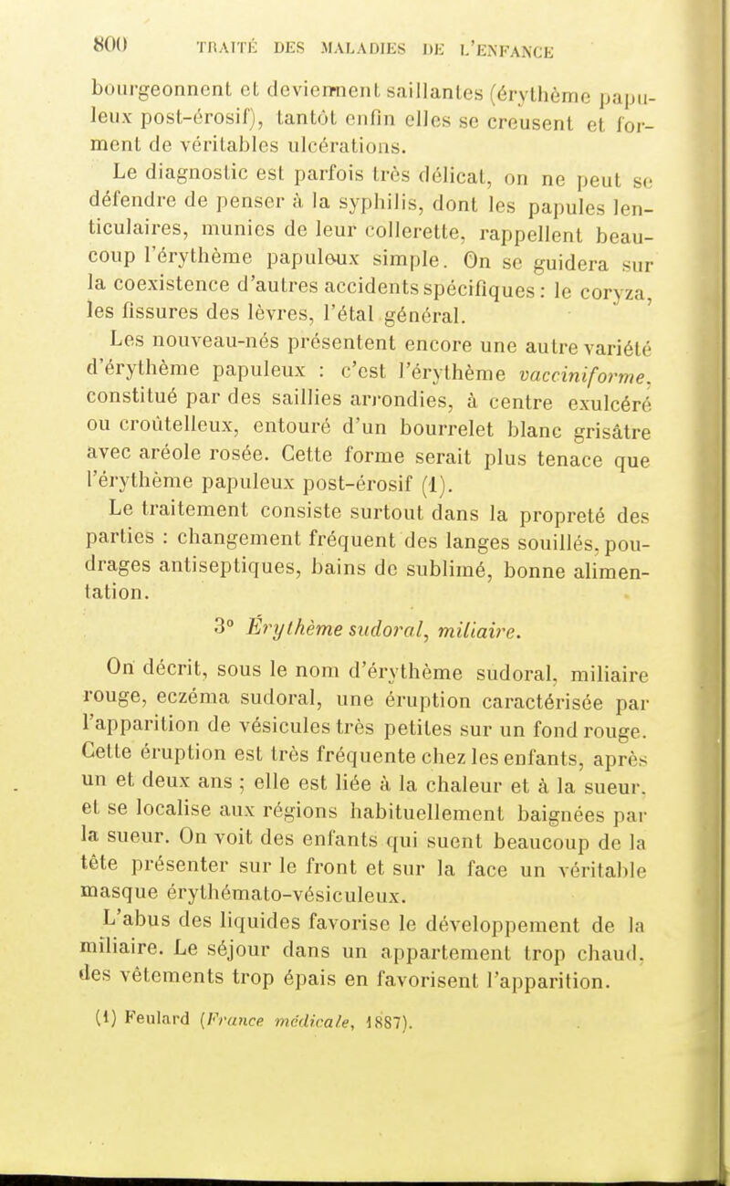 bourgeonnent et devienment saillantes (érythème papu- leiix post-érosif), tantôt enfin elles se creusent et for- ment de véritables ulcérations. Le diagnostic est parfois très délicat, on ne peut se défendre de penser à la sypbilis, dont les papules len- ticulaires, munies de leur collerette, rappellent beau- coup l'érythème papulôux simple. On se guidera sur la coexistence d'autres accidents spécifiques : le coryza les fissures des lèvres, l'étal général. Les nouveau-nés présentent encore une autre variété d'érythème papuleux : c'est l'érythème vacciniforme. constitué par des saillies arrondies, à centre exulcéré ou croùtelleux, entouré d'un bourrelet blanc grisâtre avec aréole rosée. Cette forme serait plus tenace que l'érythème papuleux post-érosif (1). Le traitement consiste surtout dans la propreté des parties : changement fréquent des langes souillés, pou- drages antiseptiques, bains de sublimé, bonne alimen- tation. 3° Erythème sudoral, miliaii^e. On décrit, sous le nom d'érythème sudoral, miliaire rouge, eczéma sudoral, une éruption caractérisée par l'apparition de vésicules très petites sur un fond rouge. Cette éruption est très fréquente chez les enfants, après un et deux ans ; elle est liée à la chaleur et à la sueur, et se localise aux régions habituellement baignées par la sueur. On voit des enfants qui suent beaucoup de la tête présenter sur le front et sur la face un véritable masque érythémato-vésiculeux. L'abus des liquides favorise le développement de la miliaire. Le séjour dans un appartement trop chaud, des vêtements trop épais en favorisent l'apparition. (1) Feulard {France médicale, 1887).