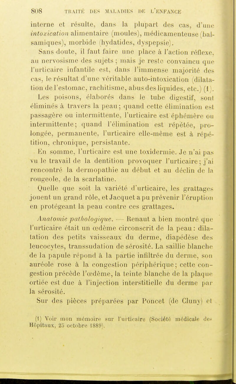 8(18 TtiAITl'; I)bS MAI.ADIliS l)K I/Ki\FAi\CE interne et résulte, dans la ijlupart des cas, d'iinc intoxication alimentaire (moules), niédicamentouse (bal- samiques), morbide (hydalides, dyspepsie). Sans doute, il faut faire une place à l'action réllexc. au nervosisme des sujets ; mais je reste convaincu que l'urticaire infantile est, dans l'immense majorité des cas, le résultat d'une véritable auto-intoxication (dilata- tion de l'estomac, rachitisme, abus des liquides, etc.) (1;. Les poisons, élaborés dans le tube digestif, sofil éliminés à travers la peau; quand cette élimination est passagère ou intermittente, l'urticaire est éphémère on intermittente; quand l'élimination est répétée, pro- longée, permanente, l'urticaire elle-même est à répé- lition, chronique, persistante. Kn somme, l'urticaire est une toxidermie. Je n'ai pas vu le travail de la dentition provoquer l'urticaire ; j'ai rencontré la dermopathie au début et au déclin de la rougeole, de la scarlatine. (Quelle que soit la variété d'urticaire, les grattages jouent un grand rôle, et Jacquet a pu prévenir l'éruption en protégeant la peau contre ces grattages. Anatomie pathologique. — Renaut a bien montré que l'urticaire était un œdème circonscrit de la peau : dila- tation des petits vaisseaux du derme, diapédèse des leucocytes, transsudalion de sérosité. La saillie blanche de la papule répond à la partie infiltrée du derme, sou auréole rose à la congestion périphérique; cette con- gestion précède l'œdème, la teinte blanche de la plaquf! ortiée est due à l'injection interstitielle du derme par la sérosité. Sur des pièces préparées par Poncet (de Cluny) el (1) Voir mon mcmoire sur l'urticaire (Société médicale des Hôpitaux, 2o octobre 1889).