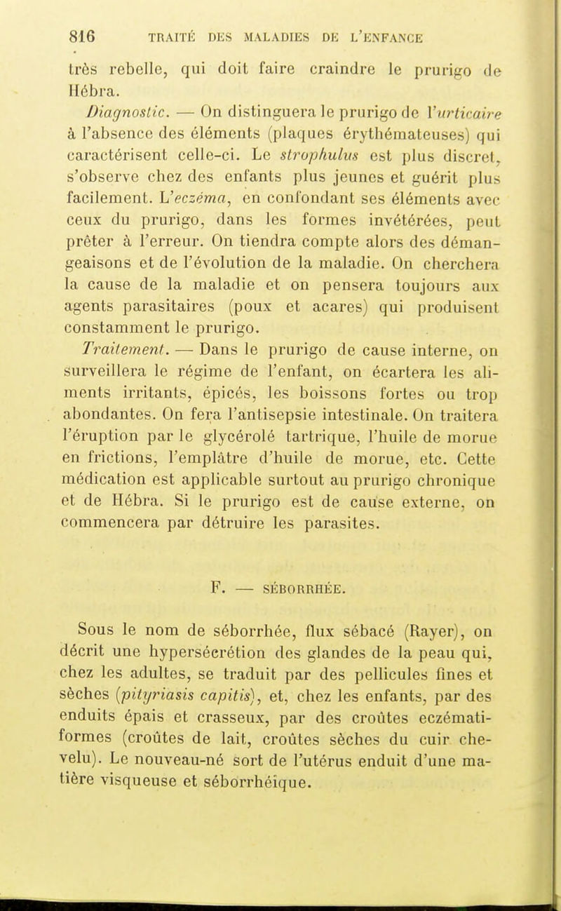 très rebelle, qui doit faire craindre le prurigo de Hébra. Diagnostic. — On distinguera le prurigo de l'urticaire à l'absence des éléments (plaques érythémateuses) qui caractérisent celle-ci. Le slrophulm est plus discret^ s'observe chez des enfants plus jeunes et guérit plus facilement. Veczéma, en confondant ses éléments avec ceux du prurigo, dans les formes invétérées, peut prêter à l'erreur. On tiendra compte alors des déman- geaisons et de l'évolution de la maladie. On cherchera la cause de la maladie et on pensera toujours aux agents parasitaires (poux et acares) qui pi-oduisent constamment le prurigo. Traitement. — Dans le prurigo de cause interne, on surveillera le régime de l'enfant, on écartera les ali- ments irritants, épicés, les boissons fortes ou trop abondantes. On fera l'antisepsie intestinale. On traitera l'éruption par le glycérolé tartrique, l'huile de morue en frictions, l'emplâtre d'huile de morue, etc. Cette médication est applicable surtout au prurigo chronique et de Hébra. Si le prurigo est de cause externe, on commencera par détruire les parasites. F. — SÉBORRHÉE. Sous le nom de séborrhée, flux sébacé (Rayer), on décrit une hypersécrétion des glandes de la peau qui, chez les adultes, se traduit par des pellicules fines et sèches {pitxjriasis capitis), et, chez les enfants, par des enduits épais et crasseux, par des croûtes eczémati- formes (croûtes de lait, croûtes sèches du cuir che- velu). Le nouveau-né sort de l'utérus enduit d'une ma- tière visqueuse et séborrhéique.