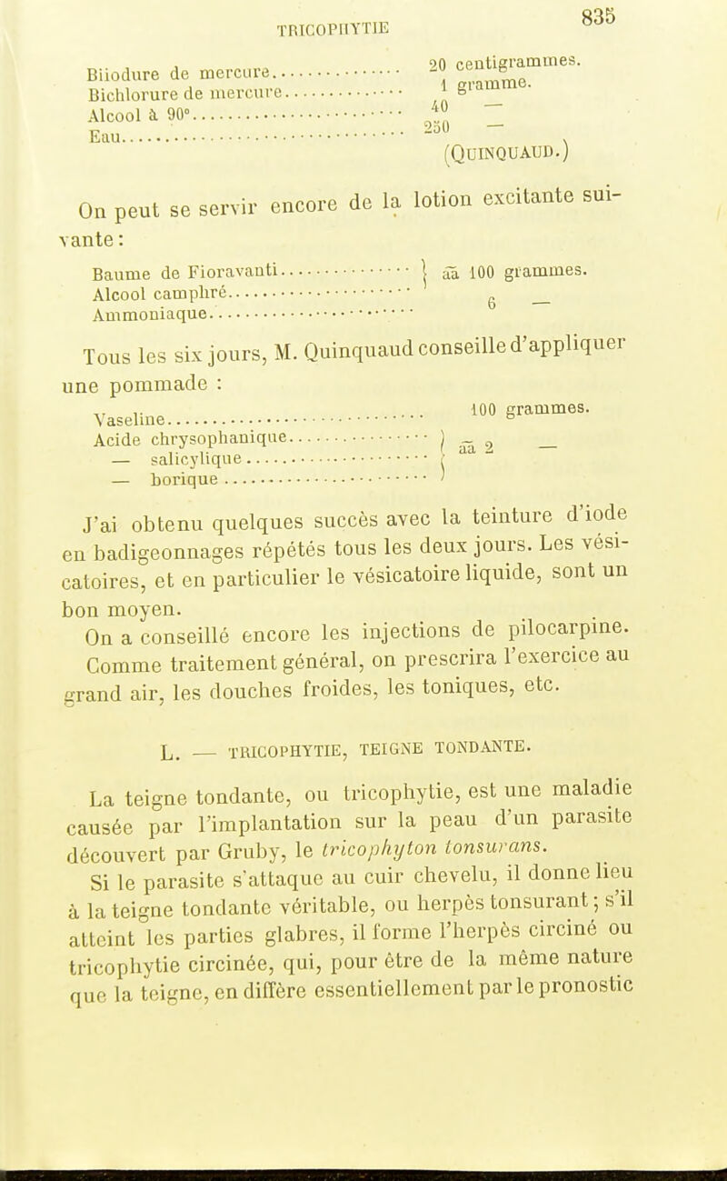 TRICOPIIYTIE 90 ceatiai'amines. Biiodure de mercure. „,.nmme Bichlorure de mercure ,1 Z. Alcool à 90° Eau • • • , (QUINQUAUD.) On peut se servir encore de la lotion excitante sui- vante : Baume de Fioravanti | âa, m grammes. Alcool camphré ^ Ammoniaque. ■ • • Tous les six jours, M. Quinquaud conseille d'appliquer une pommade : Vaseline 100 grammes. Acide chrysophanique Iââ2 — — salicylique { — borique ' J'ai obtenu quelques succès avec la teinture d'iode en badigeonnages répétés tous les deux jours. Les vési- catoires, et en particulier le vésicatoire liquide, sont un bon moyen. On a conseillé encore les injections de pilocarpme. Comme traitement général, on prescrira l'exercice au grand air, les douches froides, les toniques, etc. L. TUICOPHYTIE, TEIGNE TONDANTE. La teigne tondante, ou tricophytie, est une maladie causée par l'implantation sur la peau d'un parasite découvert par Gruby, le trkophijton tonsurans. Si le parasite s'attaque au cuir chevelu, il donne heu à la teigne tondante véritable, ou herpès tonsurant ; s'il atteint les parties glabres, il forme l'herpès circiné ou tricophytie circinée, qui, pour être de la même nature que la teigne, en diffère essentiellement par le pronostic