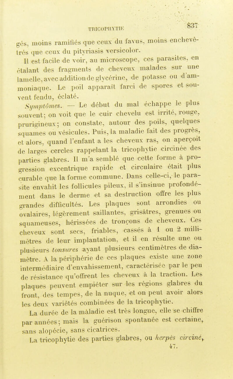 TRICOTllYTIK ^^'^ gés, moins ramifiés que ceux du l'avus, moins enchevê- trés que ceux du pityriasis versicolor. Il est facile de voir, au microscope, ces parasites, en étalant des fragments de cheveux malades sur une lamelle, avec addition de glycérine, de potasse ou d'am- moniaque. Le poil apparaît farci de spores et sou- vent fendu, éclaté. Symptômes. — Le début du mal échappe le plus souvent; on voit que le cuir chevelu est irrité, rouge, prurigineux; on constate, autour des poils, quelques squames ou vésicules. Puis, la maladie fait des progrès, et alors, quand l'enfant a les cheveux ras, on aperçoit de larges cercles rappelant la tricophytie circinée des parties glabres. Il m'a semblé que cette forme à pro- gression excentrique rapide et circulaire était plus curable que la forme commune. Dans celle-ci, le para- site envahit les follicules pileux, il s'insinue profondé- ment dans le derme et sa destruction offre les plus grandes difficultés. Les plaques sont arrondies ou ovalaires, légèrement saillantes, grisâtres, grenues ou squameuses, hérissées de tronçons de cheveux. Ces cheveux sont secs, friables, cassés à 1 ou 2 milli- mètres de leur implantation, et il en résulte une ou plusieurs tonsures ayant plusieurs centimètres de dia- mètre. A la périphérie de ces plaques existe une zone intermédiaire d'envahissement, caractérisée par le peu de résistance qu'offrent les cheveux à la traction. Les plaques peuvent empiéter sur les régions glabres du front, des tempes, de la nuque, et on peut avoir alors les deux variétés combinées de la tricophytie. La durée de la maladie est très longue^ elle se chiffre par années ; mais la guérison spontanée est certaine, sans alopécie, sans cicatrices. La tricophytie des parties glabres, ou lœrpès circinè,. 47.