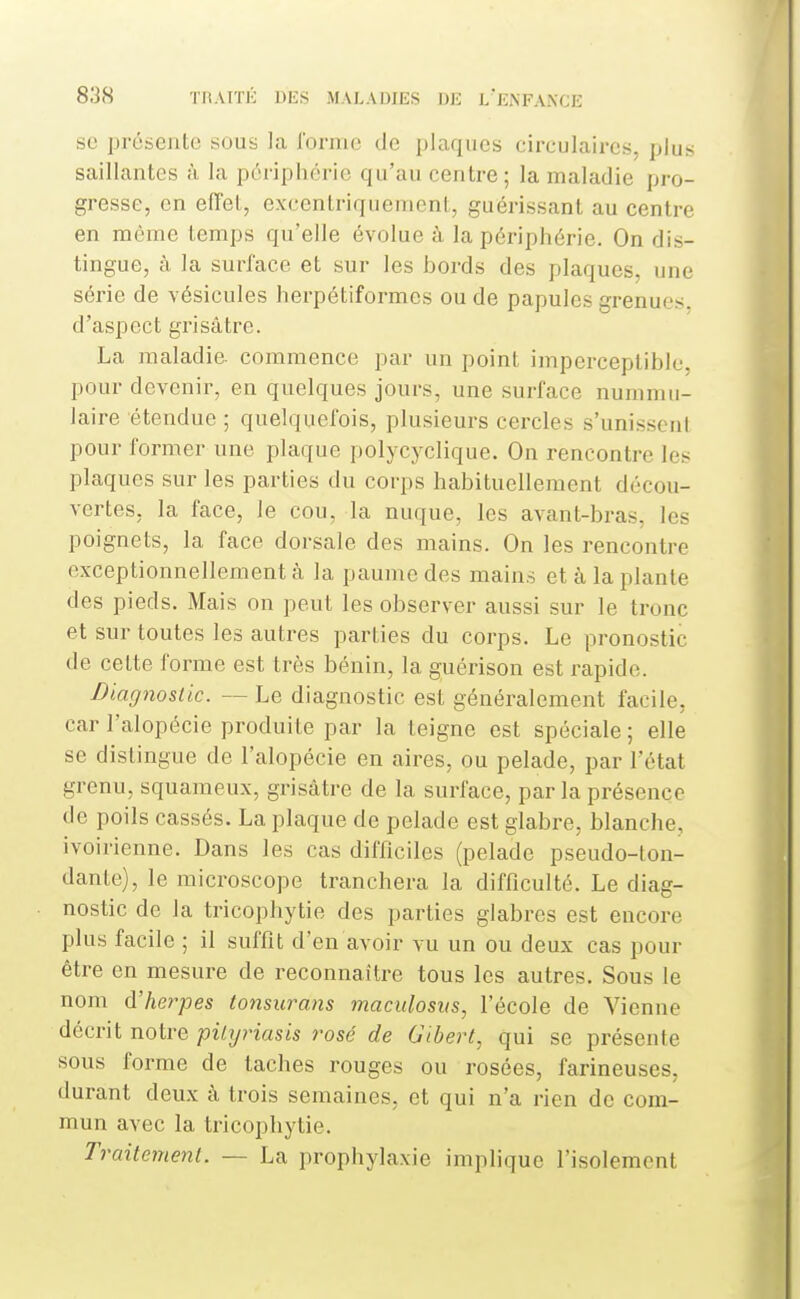 se présente sous la l'orme de plaques circulaires, plus saillantes à la pôiiphérie qu'au centre; la maladie pro- gresse, en effet, excentriquement, guérissant au centre en même temps qu'elle évolue à la périphérie. On dis- tingue, à la surface et sur les bords des plaques, une série de vésicules herpétiformes ou de papules grenues, d'aspect grisâtre. La maladie, commence par un point imperceptible, pour devenir, en quelques jours, une surface nummu- laire étendue ; quelquefois, plusieurs cercles s'unissent pour former une plaque polycyclique. On rencontre les plaques sur les parties du corps habituellement décou- vertes, la face, le cou, la nuque, les avant-bras, les poignets, la face dorsale des mains. On les rencontre exceptionnellement à la paume des mains et à la plante des pieds. Mais on peut les observer aussi sur le tronc et sur toutes les autres parties du corps. Le pronostic de cette forme est très bénin, la guérison est rapide. Diagnostic. — Le diagnostic est généralement facile, car l'alopécie produite par la teigne est spéciale ; elle se distingue de l'alopécie en aires, ou pelade, par l'état grenu, squameux, grisâtre de la surface, parla présence de poils cassés. La plaque de pelade est glabre, blanche, ivoirienne. Dans les cas difficiles (pelade pseudo-ton- dante), le microscope tranchera la difficulté. Le diag- nostic de la tricophytie des parties glabres est encore plus facile ; il suffit d'en avoir vu un ou deux cas pour être en mesure de reconnaître tous les autres. Sous le nom d'Aerpes tonsurans maculosus, l'école de Vienne décrit notre piUjriasis rosé de Gibert, qui se présente sous forme de taches rouges ou rosées, farineuses, durant deux à trois semaines, et qui n'a rien de com- mun avec la tricophytie. Traitement. — La prophylaxie implique l'isolement